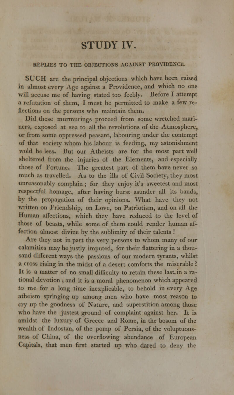 REPLIES TO THE OBJECTIONS AGAINST PROVIDENCE. SUCH are the principal objections which have been raised in almost every Age against a Providence, and which no one will accuse me of having stated too feebly. Before I attempt a refutation of them, I must be permitted to make a few re- flections on the persons who maintain them. Did these murmurings proceed from some wretched mari- ners, exposed at sea to all the revolutions of the Atmosphere, or from some oppressed peasant, labouring under the contempt of that society whom his labour is feeding, my astonishment wold be less. But our Atheists are for the most part well sheltered from the injuries of the Elements, and especially those of Fortune. The greatest part of them have never so much as travelled. As to the ills of Civil Society, they most unreasonably complain ; for they enjoy it's sweetest and most respectful homage, after having burst asunder all its bands, by the propagation of their opinions. What have they not written on Friendship, on Love, on Patriotism, and on ail the Human affections, which they have reduced to the level of those of beasts, while some of them could render human af- fection almost divine by the sublimity of their talents ! Are they not in part the very persons to whom many of our calamities may be justly imputed, for their flattering in a thou- sand different ways the passions of our modem tyrants, whilst a cross rising in the midst of a desert comforts the miserable I It is a matter of no small difficulty to retain these last, in a ra- tional devotion ; and it is a moral phenomenon which appeared to me for a long time inexplicable, to behold in every Age atheism springing up among men who have most reason to cry up the goodness of Nature, and superstition among those who have the justest groimd of complaint against her. It is amidst the luxury of Greece and Rome, in the bosom of the wealth of Indostan, of the pomp of Persia, of the voluptuous- ness of China, of the overflowing abundance of European Capitals, that men first started up who dared to deny the