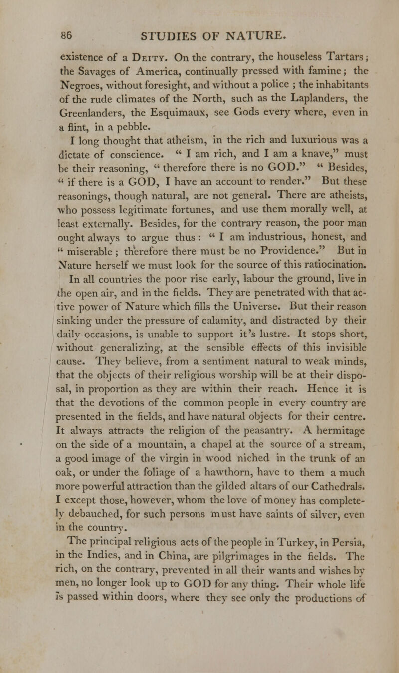 existence of a Deity. On the contrary, the houseless Tartars; the Savages of America, continually pressed with famine; the Negroes, without foresight, and without a police ; the inhabitants of the rude climates of the North, such as the Laplanders, the Greenlanders, the Esquimaux, see Gods every where, even in a flint, in a pebble. I long thought that atheism, in the rich and luxurious was a dictate of conscience.  I am rich, and I am a knave, must be their reasoning,  therefore there is no GOD.  Besides,  if there is a GOD, I have an account to render. But these reasonings, though natural, are not general. There are atheists, who possess legitimate fortunes, and use them morally well, at least externally. Besides, for the contrary reason, the poor man ought always to argue thus:  I am industrious, honest, and  miserable ; therefore there must be no Providence. But in Nature herself we must look for the source of this ratiocination. In all countries the poor rise early, labour the ground, live in the open air, and in the fields. They are penetrated with that ac- tive power of Nature which fills the Universe. But their reason sinking under the pressure of calamity, and distracted by their daily occasions, is unable to support it's lustre. It stops short, without generalizing, at the sensible effects of this invisible cause. They believe, from a sentiment natural to weak minds, that the objects of their religious worship will be at their dispo- sal, in proportion as they are within their reach. Hence it is that the devotions of the common people in ever\' country are presented in the fields, and have natural objects for their centre. It always attracts the religion of the peasantry. A hermitage on the side of a mountain, a chapel at the source of a stream, a good image of the virgin in wood niched in the trunk of an oak, or under the foliage of a hawthorn, have to them a much more powerful attraction than the gilded altars of our Cathedrals. I except those, however, whom the love of money has complete- ly debauched, for such persons must have saints of silver, even in the country. The principal religious acts of the people in Turkey, in Persia, in the Indies, and in China, are pilgrimages in the fields. The rich, on the contrary, prevented in all their wants and wishes by men, no longer look up to GOD for any thing. Their whole life is passed within doors, where they see only the productions of