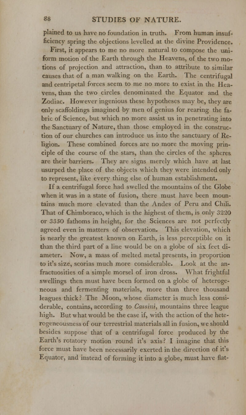 plained to us have no foundation in truth. From human insuf- ficiency spring the objections levelled at the divine Providence. First, it appears to me no more natural to compose the uni- form motion of the Earth through the Heavens, of the two mo- tions of projection and attraction, than to attribute to similar causes that of a man walking on the Earth. The centrifugal and centripetal forces seem to me no more to exist in the Hea- vens, than the two circles denominated the Equator and the Zodiac. However ingenious these hypotheses may be, they are only scaffoldings imagined by men of genius for rearing the fa- bric of Science, but which no more assist us in penetrating into the Sanctuary of Nature, than those employed in the construc- tion of our churches can introduce us into the sanctuary of Re- ligion. These combined forces are no more the moving prin- ciple of the course of the stars, than the circles of the spheres are their barriers. They are signs merely which have at last usurped the place of the objects which they were intended only to represent, like every thing else of human establishment. If a centrifugal force had swelled the mountains of the Globe when it was in a state of fusion, there must have been moun- tains much more elevated than the Andes of Peru and Chili. That of Chimboraco, which is the highest of them, is only 3220 or 3350 fathoms in height, for the Sciences are not perfectly agreed even in matters of obsei-vation. This elevation, which is nearly the greatest known on Earth, is less perceptible on it than the third part of a line would be on a globe of six feet di- ameter. Now, a mass of melted metal presents, in proportion to it's size, scorias much more considerable. Look at the an- fractuosities of a simple morsel of iron dross. What frightful swellings then must have been formed on a globe of heteroge- neous and fermenting materials, more than three thousand leagues thick? The Moon, whose diameter is much less consi- derable, contains, according to Cassini^ mountains three league high. But what would be the case if, with the action of the hete- rogeneousness of our terrestrial materials all in fusion, we should besides suppose that of a centrifugal force produced by the Earth's rotatory motion round it's axis? I imagine that this force must have been necessarily exerted in the direction of it's Equator, and instead of forming it into a globe, must have fiat-