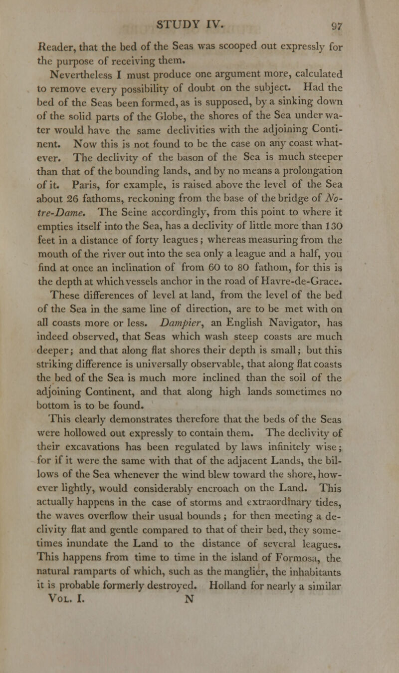 Reader, that the bed of the Seas was scooped out expressly for the purpose of receiving them. Nevertheless I must produce one argument more, calculated to remove every possibility of doubt on the subject. Had the bed of the Seas been fonned, as is supposed, by a sinking do\vn of the solid parts of the Globe, the shores of the Sea underwa- ter would have the same declivities with the adjoining Conti- nent. Now this is not found to be the case on any coast what- ever. The declivity of the bason of the Sea is much steeper than that of the bounding lands, and by no means a prolongation of it. Paris, for example, is raised above the level of the Sea about 26 fathoms, reckoning from the base of the bridge of No- tre-Dame. The Seine accordingly, from this point to where it empties itself into the Sea, has a declivity of little more than 130 feet in a distance of forty leagues j whereas measuring from the mouth of the river out into the sea only a league and a half, you find at once an inclination of from 60 to 80 fathom, for this is the depth at which vessels anchor in the road of Havre-de-Grace. These differences of level at land, from the level of the bed of the Sea in the same line of direction, are to be met with on all coasts more or less. Dampier^ an English Navigator, has indeed observed, that Seas which wash steep coasts are much deeper; and that along flat shores their depth is small; but this striking difference is universally observable, that along flat coasts the bed of the Sea is much more inclined than the soil of the adjoining Continent, and that along high lands sometimes no bottom is to be found. This clearly demonstrates therefore that the beds of the Seas were hollowed out expressly to contain them. The declivity of their excavations has been regulated by laws infinitely wise; for if it were the same with that of the adjacent Lands, the bil- lows of the Sea whenever the wind blew toward the shore, how- ever lightly, would considerably encroach on the Land. This actually happens in the case of storms and extraordinary tides, the waves overflow their usual bounds ; for then meeting a de- clivity flat and gentle compared to that of their bed, they some- times inundate the Land to the distance of several leagues. This happens from time to time in the island of Formosa, the natural ramparts of which, such as the manglier, the inhabitants it is probable formerly destroyed. Holland for nearly a similar Vol. L N