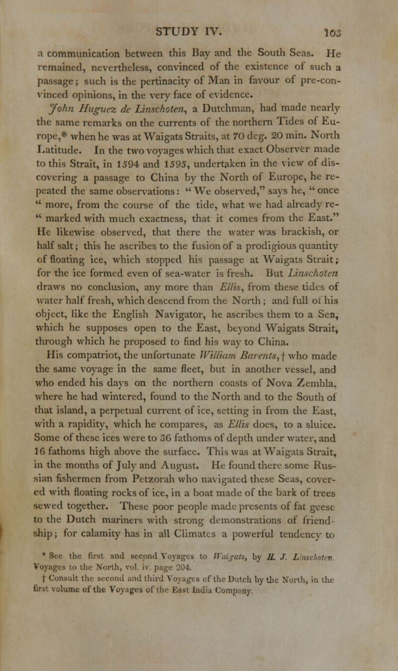 a communication between this Bay and the South Seas. He remained, nevertheless, convinced of the existence of such a passage; such is the pertinacity of Man in favour of pre-con- vinced opinions, in the very face of evidence. John Hiigiiez de Linschoten^ a Dutchman, had made nearly the same remarks on the currents of the northern Tides of Eu- rope,* when he was at Waigats Straits, at 70 deg. 20 min. North Latitude. In the two voyages which that exact Observer made to this Strait, in 1594 and 1595, undertaken in the view of dis- covering a passage to China by the North of Europe, he re- peated the same observations:  We observed, says he,  once  more, from the course of the tide, what we had already re-  marked with much exactness, that it comes from the East. He likewise observed, that there the water was brackish, or half salt; this he ascribes to the fusion of a prodigious quantity of floating ice, which stopped his passage at Waigats Strait; for the ice formed even of sea-water is fresh. But Linschoten draws no conclusion, any more than Ellis^ from these tides of water half fresh, which descend from the North; and full of his object, like the English Navigator, he ascribes them to a Sea, which he supposes open to the East, beyond Waigats Strait, through which he proposed to find his way to China. His compatriot, the unfortunate William Barents, f who made the same voyage in the same fleet, but in another vessel, and who ended his days on the northern coasts of Nova Zembla. where he had wintered, found to the North and to the South of that island, a perpetual current of ice, setting in from the East, with a rapidity, which he compares, as Ellis does, to a sluice. Some of these ices were to 36 fathoms of depth under water, and 16 fathoms high above the surface. This was at Waigats Strait, in the months of July and August. He found there some Rus- sian fishermen from Petzorah who navigated these Seas, cover- ed with floating rocks of ice, in a boat made of the bark of trees sewed together. These poor people made presents of fat gcesc to the Dutch mariners with strong demonstrations of friend- ship ; for calamity has in all Climates a powerful tendency to * Sec the first and sccoiicl Voyages to ff'aijats, by JL J. Linschoten Voyages to the North, vol. iv. page 204. t Consult the second and third Voyages of the Dutch by tlie North, in the first volume of the Voyages of the East India Company.