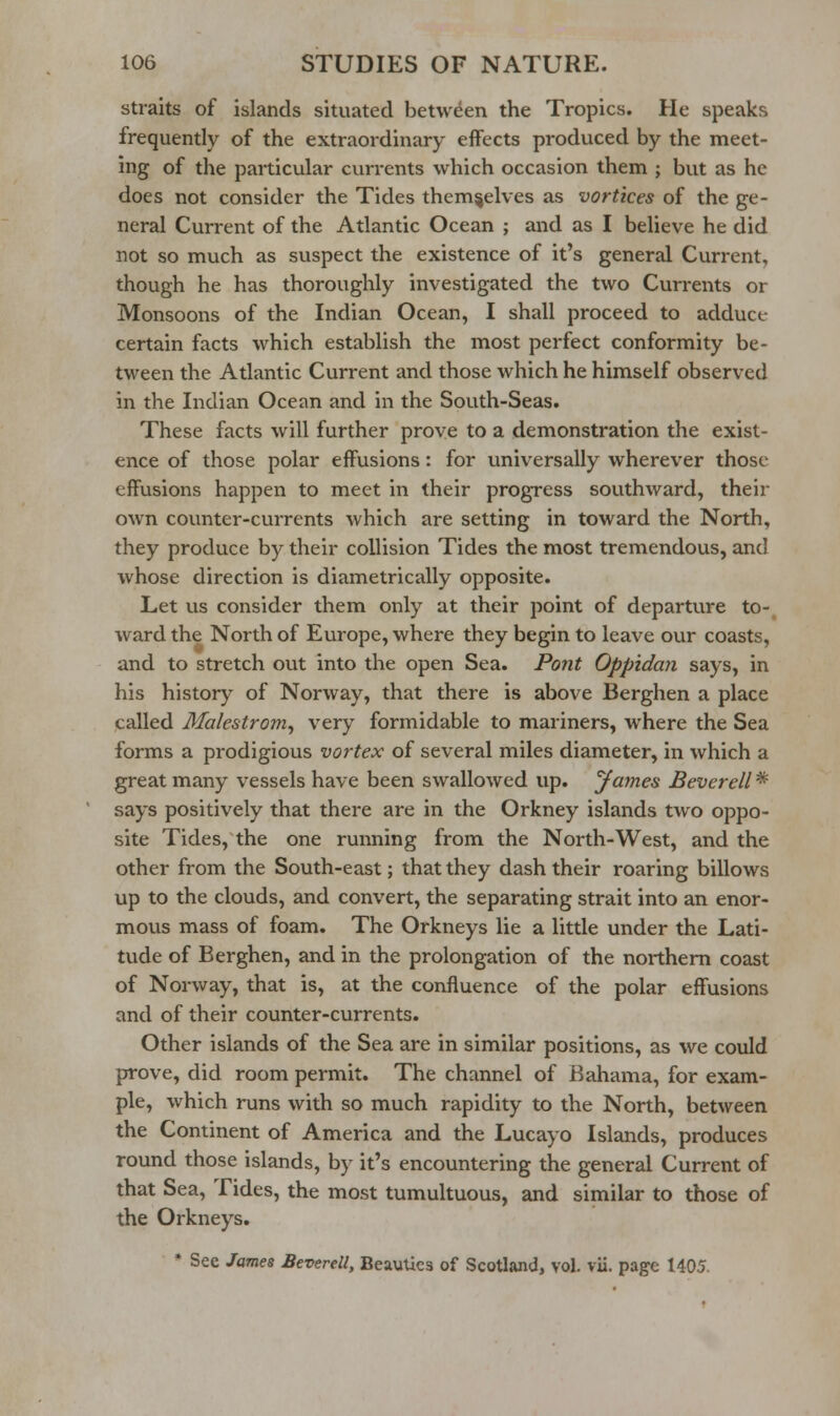 straits of islands situated between the Tropics. He speaks frequently of the extraordinary effects produced by the meet- ing of the particular currents which occasion them ; but as he does not consider the Tides themselves as vortices of the ge- neral Current of the Atlantic Ocean ; and as I believe he did not so much as suspect the existence of it's general Current, though he has thoroughly investigated the two Currents or Monsoons of the Indian Ocean, I shall proceed to adduce certain facts which establish the most perfect conformity be- tween the Atlantic Current and those which he himself observed in the Indian Ocean and in the South-Seas. These facts will further prove to a demonstration the exist- ence of those polar effusions: for universally wherever those effusions happen to meet in their progress southward, their own counter-currents which are setting in toward the North, they produce by their collision Tides the most tremendous, and whose direction is diametrically opposite. Let us consider them only at their point of departure to-^ ward the North of Europe, where they begin to leave our coasts, and to stretch out into the open Sea. Pont Oppidmi says, in his history of Norway, that there is above Berghen a place called Malestrom, very formidable to mariners, where the Sea forms a prodigious vortex of several miles diameter, in which a great many vessels have been swallowed up. yames Beverell * says positively that there are in the Orkney islands two oppo- site Tides, the one running from the North-West, and the other from the South-east; that they dash their roaring billows up to the clouds, and convert, the separating strait into an enor- mous mass of foam. The Orkneys lie a little under the Lati- tude of Berghen, and in the prolongation of the northern coast of Norway, that is, at the confluence of the polar effusions and of their counter-currents. Other islands of the Sea are in similar positions, as we could prove, did room permit. The channel of Bahama, for exam- ple, which runs with so much rapidity to the North, between the Continent of America and the Lucayo Islands, produces round those islands, by it's encountering the general Current of that Sea, Tides, the most tumultuous, and similar to those of the Orkneys, * See James Beverell, Beauties of Scotland, vol. vii. page 1405.