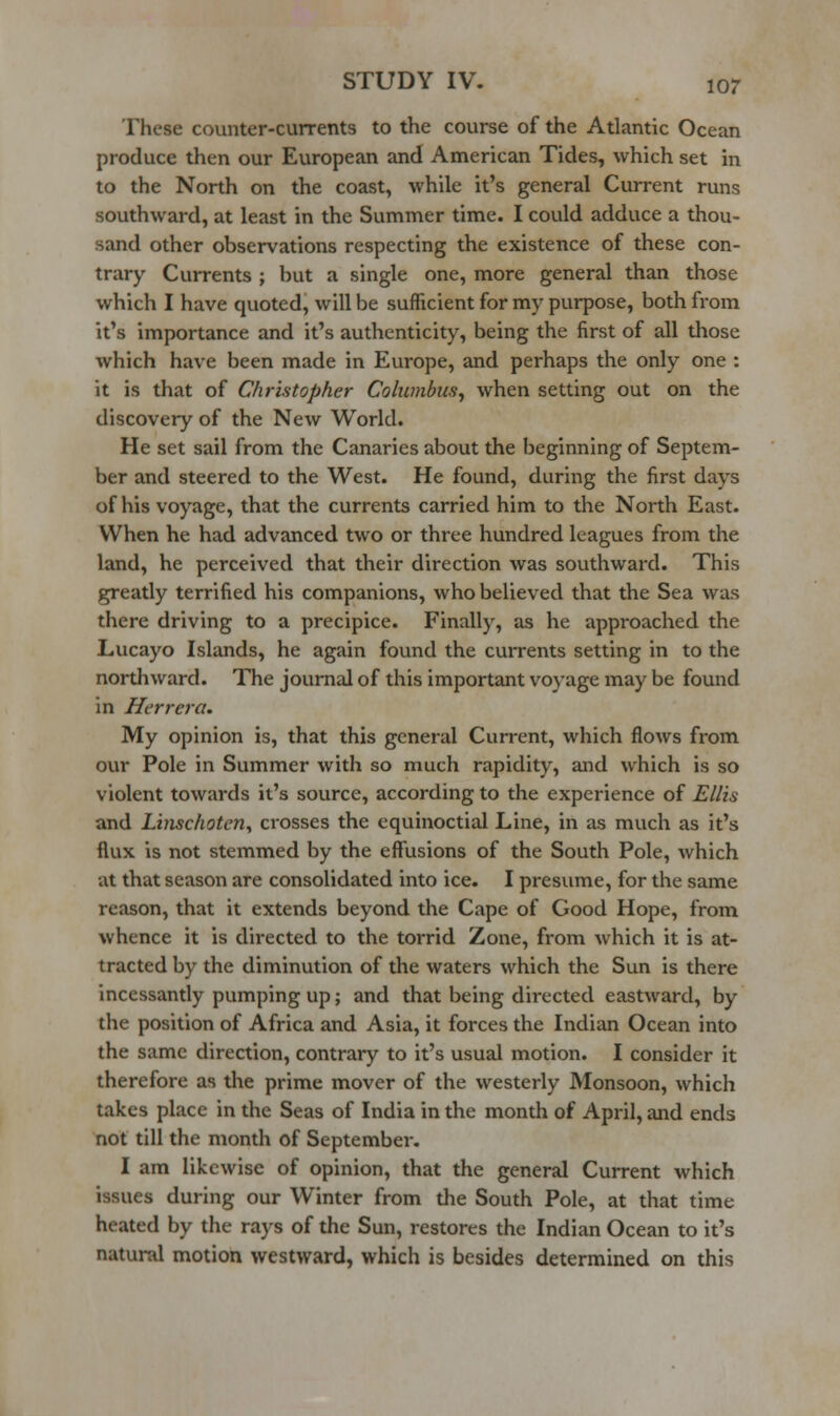 These counter-currents to the course of the Atlantic Ocean produce then our European and American Tides, which set in to the North on the coast, while it's general Current runs southward, at least in the Summer time. I could adduce a thou- sand other observations respecting the existence of these con- trary Currents ; but a single one, more general than those which I have quoted, will be sufficient for my purpose, both from it's importance and it's authenticity, being the first of all those which have been made in Europe, and perhaps the only one : it is that of Christopher Columbus^ when setting out on the discovery of the New World. He set sail from the Canaries about the beginning of Septem- ber and steered to the West. He found, during the first days of his voyage, that the currents carried him to the North East. When he had advanced two or three hundred leagues from the land, he perceived that their direction was southward. This greatly terrified his companions, who believed that the Sea was there driving to a precipice. Finally, as he approached the Lucayo Islands, he again found the currents setting in to the northward. The journal of this important voyage may be found in Herrera. My opinion is, that this general Current, which flows from our Pole in Summer with so much rapidity, and which is so violent towards it's source, according to the experience of Ellis and LinschoteUy crosses the equinoctial Line, in as much as it's flux is not stemmed by the effusions of the South Pole, which at that season are consolidated into ice. I presume, for the same reason, that it extends beyond the Cape of Good Hope, from whence it is directed to the torrid Zone, from which it is at- tracted by the diminution of the waters which the Sun is there incessantly pumping up; and that being directed eastward, by the position of Africa and Asia, it forces the Indian Ocean into the same direction, contrary to it's usual motion. I consider it therefore as the prime mover of the westerly Monsoon, which takes place in the Seas of India in the month of April, and ends not till the month of September, I am likewise of opinion, that the general Current which issues during our Winter from the South Pole, at that time heated by the rays of the Sun, restores the Indian Ocean to it's natural motion westward, which is besides determined on this