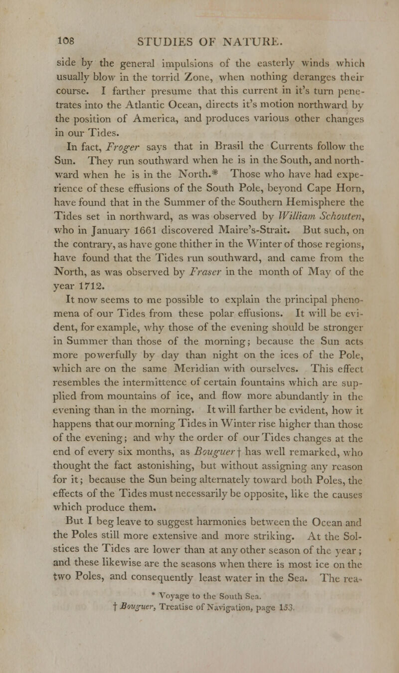 side by the general impulsions of the easterly winds which usually blow in the torrid Zone, when nothing deranges their course. I farther presume that this current in it's turn pene- trates into the Atlantic Ocean, directs it's motion northward by the position of America, and produces various other changes in our Tides. In fact, Froger says that in Brasil the Currents follow the Sun. They run southward when he is in the South, and north- ward when he is in the North.* Those who have had expe- rience of these effusions of the South Pole, beyond Cape Horn, have found that in the Summer of the Southern Hemisphere the Tides set in northward, as was observed by William Schouten^ who in January- 1661 discovered Maire's-Strait. But such, on the contrary, as have gone thither in the Winter of those regions, have found that the Tides run southward, and came from the North, as was observed by Fraser in the month of May of the year 1712. It now seems to me possible to explain the principal pheno- mena of our Tides from these polar effusions. It will be evi- dent, for example, why those of the evening should be stronger in Summer than those of the morning; because the Sun acts more powerfully by day than night on the ices of the Pole, which are on the same Meridian with ourselves. This effect resembles the intermittence of certain fountains which are sup- plied from mountains of ice, and flow more abundantly in the evening than in the morning. It will farther be evident, how it happens that our morning Tides in Winter rise higher than those of the evening; and why the order of our Tides changes at the end of every six months, as Bouguer] has well remarked, who thought the fact astonishing, but without assigning any reason for it; because the Sun being alternately toward both Poles, the effects of the Tides must necessarily be opposite, like the causes which produce them. But I beg leave to suggest harmonies between the Ocean and the Poles still more extensive and more striking. At the Sol- stices the Tides are lower than at any other season of the year; and these likewise are the seasons when there is most ice on the two Poles, and consequently least water in the Sea. The rea- * Voyage to the South Sea. t Bouguer, Treatise of Navigation, page 153.