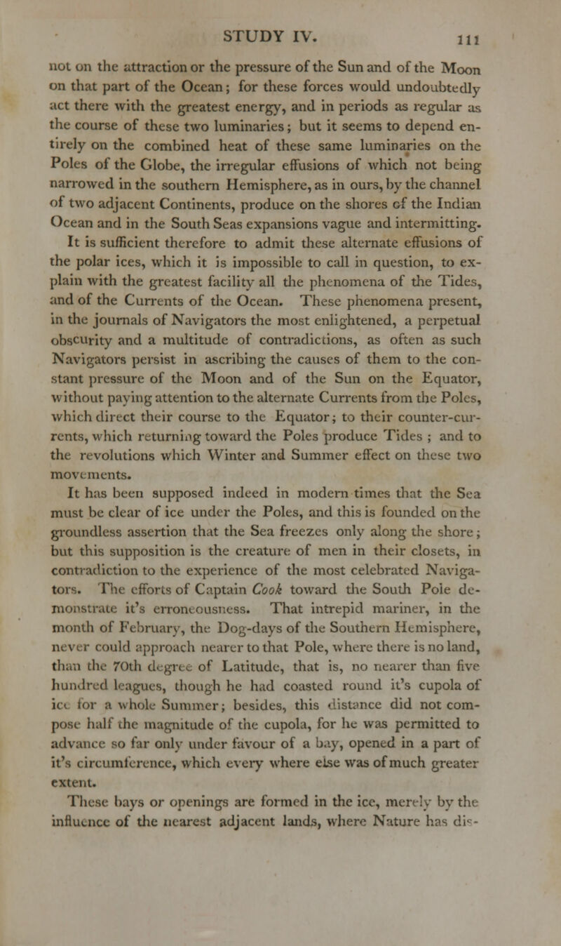 not on the Jittraction or the pressure of the Sun and of the Moon on that part of the Ocean; for these forces would undoubtedly act there with the greatest energy, and in periods as regular as the course of these two luminaries; but it seems to depend en- tirely on the combined heat of these same luminaries on the Poles of the Globe, the irregular effusions of which not being narrowed in the southern Hemisphere, as in ours, by the channel of two adjacent Continents, produce on the shores of the Indian Ocean and in the South Seas expansions vague and intermitting. It is sufficient therefore to admit these alternate effusions of the polar ices, which it is impossible to call in question, to ex- plain with the greatest facility all die phenomena of the Tides, and of the Currents of the Ocean. These phenomena present, in the journals of Navigators the most enlightened, a perpetual obscurity and a multitude of contradictions, as often as such Navigators persist in ascribing the causes of them to the con- stant pressure of the Moon and of the Sun on the Equator, without paying attention to the alternate Currents from the Poles, which direct their course to the Equator; to their counter-cur- rents, which returning toward the Poles produce Tides ; and to the revohitions which Winter and Summer effect on these two movements. It has been supposed indeed in modem times that the Sea must be clear of ice under the Poles, and this is founded on the groundless assertion that the Sea freezes only along the shore; but this supposition is the creature of men in their closets, in contradiction to the experience of the most celebrated Naviga- tors. The efforts of Captain Cook toward tlie Soudi Pole de- monstrate it's erroneousiiess. That intrepid mariner, in the month of February, the Dog-days of the Southern Hemisphere, never could approach nearer to that Pole, where there is no land, than the 70th degree of Latitude, that is, no nearer than five hundred leagues, diough he had coasted round it's cupola of ici. for a whole Summer; besides, this distance did not com- pose half the magnitude of the cupola, for he was permitted to advance so far only under favour of a b.iy, opened in a part of it's circumference, which every where else was of much greater extent. These bays or openings are formed in the ice, merely by the influence of tlie nearest adjacent lands, where Nature has di'^-