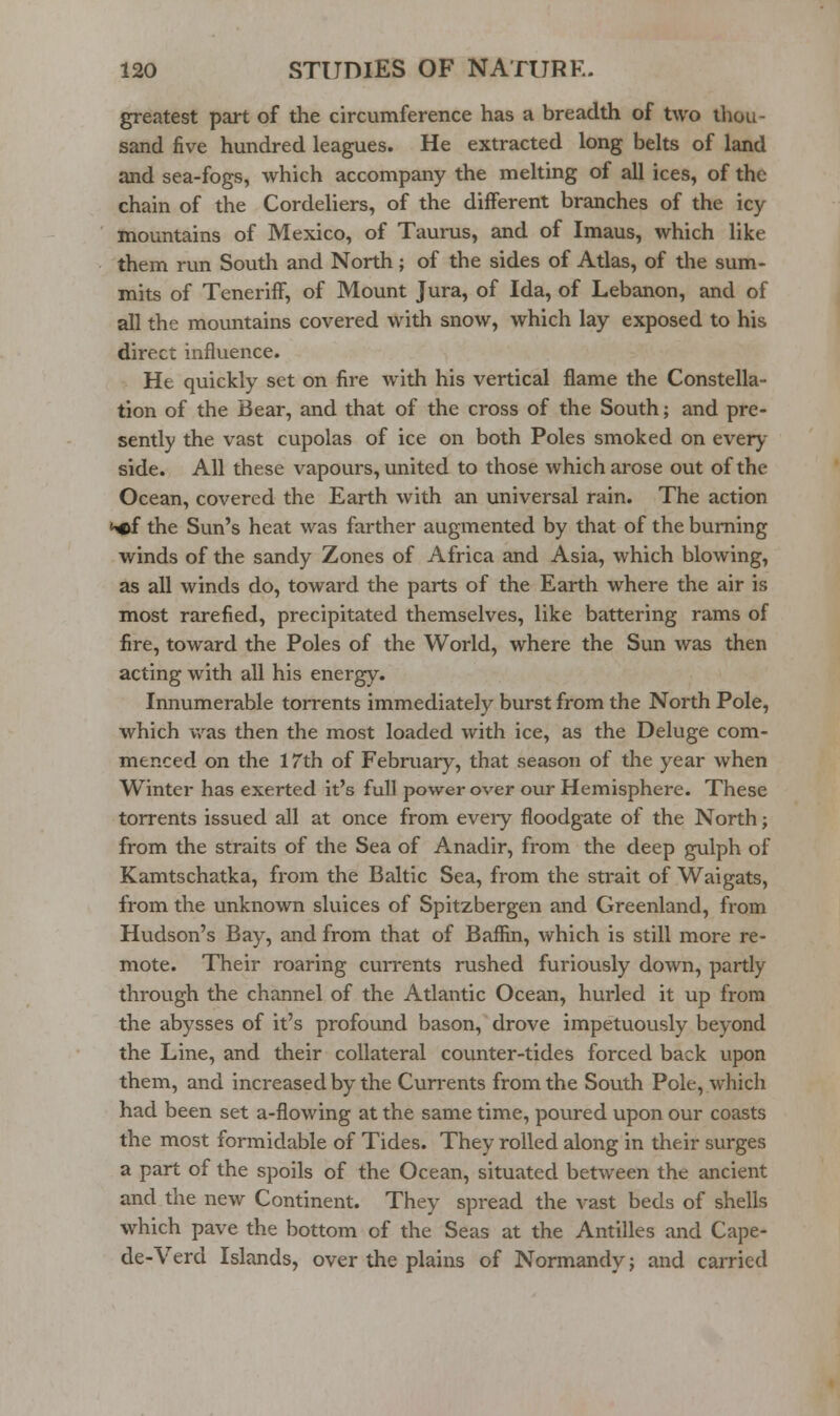 greatest part of the circumference has a breadth of two iliou- sand five hundred leagues. He extracted long belts of land and sea-fogs, which accompany the melting of all ices, of the chain of the Cordeliers, of the different branches of the icy mountains of Mexico, of Taurus, and of Imaus, which like them run South and North; of the sides of Atlas, of the sum- mits of Teneriff, of Mount Jura, of Ida, of Lebanon, and of all the mountains covered with snow, which lay exposed to his direct influence. He quickly set on fire with his vertical flame the Constella- tion of the Bear, and that of the cross of the South; and pre- sently the vast cupolas of ice on both Poles smoked on every side. All these vapours, united to those which arose out of the Ocean, covered the Earth with an universal rain. The action NDf the Sun's heat was farther augmented by that of the burning winds of the sandy Zones of Africa and Asia, which blowing, as all winds do, toward the parts of the Earth where the air is most rarefied, precipitated themselves, like battering rams of fire, toward the Poles of the World, where the Sun was then acting with all his energy. Innumerable torrents immediately burst from the North Pole, which v,^as then the most loaded with ice, as the Deluge com- menced on the 17th of February, that season of the year when Winter has exerted it's full power over our Hemisphere. These torrents issued all at once from every floodgate of the North j from the straits of the Sea of Anadir, from the deep gulph of Kamtschatka, from the Baltic Sea, from the strait of Waigats, from the unknown sluices of Spitzbergen and Greenland, from Hudson's Bay, and from that of Baffin, which is still more re- mote. Their roaring cuiTents rushed furiously down, partly through the channel of the Atlantic Ocean, hurled it up from the abysses of it's profound bason, drove impetuously beyond the Line, and their collateral counter-tides forced back upon them, and increased by the Currents from the South Pole, which had been set a-flowing at the same time, poured upon our coasts the most formidable of Tides. They rolled along in their surges a part of the spoils of the Ocean, situated between the ancient and the new Continent. They spread the vast beds of shells which pave the bottom of the Seas at the Antilles and Cape- de-Verd Islands, over the plains of Normandy; and carried