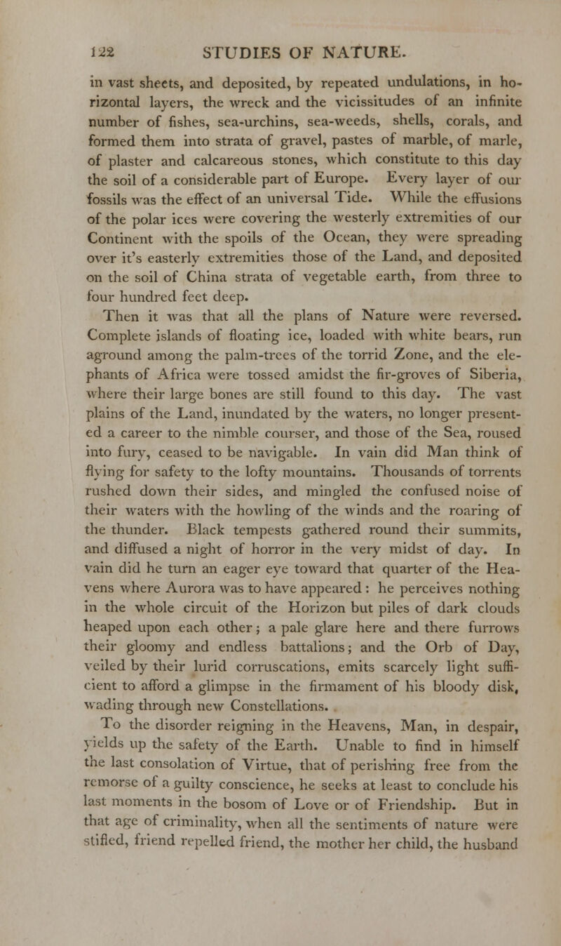 in vast sheets, and deposited, by repeated undulations, in ho- rizontal layers, the wreck and the vicissitudes of an infinite number of fishes, sea-urchins, sea-weeds, shells, corals, and formed them into strata of gravel, pastes of marble, of marie, of plaster and calcareous stones, which constitute to this day the soil of a considerable part of Europe. Every layer of oui- fossils was the effect of an universal Tide. While the effusions of the polar ices were covering the westerly extremities of our Continent with the spoils of the Ocean, they were spreading over it's easterly extremities those of the Land, and deposited on the soil of China strata of vegetable earth, from three to four hundred feet deep. Then it was that all the plans of Nature were reversed. Complete islands of floating ice, loaded with white bears, run aground among the palm-trees of the torrid Zone, and the ele- phants of Africa were tossed amidst the fir-groves of Siberia, where their large bones are still found to this day. The vast plains of the Land, inundated by the waters, no longer present- ed a career to the nimble courser, and those of the Sea, roused into fury, ceased to be navigable. In vain did Man think of flying for safety to the lofty mountains. Thousands of torrents rushed down their sides, and mingled the confused noise of their waters with the howling of the winds and the roaring of the thunder. Black tempests gathered round their summits, and diffused a night of horror in the very midst of day. In vain did he turn an eager eye toward that quarter of the Hea- vens where Aurora was to have appeared: he perceives nothing in the whole circuit of the Horizon but piles of dark clouds heaped upon each other; a pale glare here and there furrows their gloomy and endless battalions; and the Orb of Day, veiled by their lurid corruscations, emits scarcely light suffi- cient to afford a glimpse in the firmament of his bloody disk, wading through new Constellations. . To the disorder reigning in the Heavens, Man, in despair, yields up the safety of the Earth. Unable to find in himself the last consolation of Virtue, that of perishing free from the remorse of a guilty conscience, he seeks at least to conclude his last moments in the bosom of Love or of Friendship. But in that age of criminality, when all the sentiments of nature were stifled, friend repelled friend, the mother her child, the husband