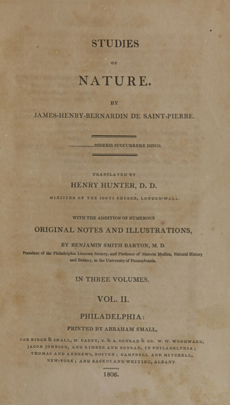 STUDIES NATURE. BY JAMES-HENRY-BERNARDIN DE SAINT-PIERRE. ...MISEIUS SUCCVRRERE DISCO. TRANSLATED BY HENRY HUNTER, D. D. MINISTER OF THE SCOTS CHURCH, LONDON-WALL. WITH THE ADDITION OF NUMEROUS ORIGINAL NOTES AND ILLUSTRATIONS, BY BENJAMIN SMITH BARTON, M. D. Preaident of the Philadelphia Linnean Society, and Professor of Materia Medica, Natural Historr and Botany, in the University of Pennsylvania. IN THREE VOLUMES. VOL. 11. PHILADELPHIA: PRINTED BY ABRAHAM SMALL, FOR BIRCH & SMALL, M. CAREY, C. & A. CONRAD & CO. W. W. WOODWARD, JACOB JOHNSON, AND KIMBER AND CONRAD, IN PHILADELPHIA ; THOMAS AND ANDREWS, BOSTON ; CAMPBELL AND MITCHELL, NEW.YORK J AND BACKUS AND WHITINO, ALBANY. 1808.