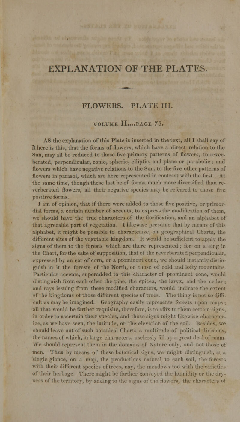 EXPLANATION OF THE PLATES. FLOWERS. PLATE IIL VOLUME IL...PAGE 73. AS the explanation of this Plate is inserted in the text, all I shall say of Tt here is this, that the forms of flowers, which have a direct relation to the Sun, may all be reduced to those five primary patterns of flowers, to rever- berated, perpendicular, conic, spheric, elliptic, and plane or parabolic ; and flowers which have negative relations to the Sun, to the five other patterns of flowers in parasol, which are here represented in contrast with the first.. At the same time, though these last be of foims much more diversified than re- verberated flowers, all their negative species may be reierred to those five positive foi-ms. I am of opinion, that if there were added to those five positive, or primor- dial forms, a certain number of accents, to express the modification of them, we should have the true characters of the florification, and an alphabet of that agreeable part of vegetation. I likewise presume that b)' means of this alphabet, it might be possible to characterize, on geographical Charts, the different sites of the vegetable kingdom. It would be sufticient to apply tlie •signs of tliem to the forests which are there represented; for on s eing in the Chart, for the sake of supposition, that of the reverberated perpendicular, expressed by an ear of corn, or a pi'ominent cone, v/e should instantlj- distin- guisli in it the forests of the North, or tliose of cold and lofty mountains. Particular accents, superadded to this character of prominent cone, would distinguish from each otlier the pine, the cpicea, the laryx, and the ccdai*; and rays issiung from these modified characters, would indicate the extent of the kingdoms of those diflx;rent species of trees. The thing is not so diffi- «ult as may be imagined. Geography easily represents forests ujion maps; :ill that would be farther requisite, therefore, is to affix to them certain signs, ill order to ascertain their species, and those signs might likewise character- ize, as we have seen, the latitude, or the elevation of the soil. Besides, we -should leave out of such botanical Cliarts a multitude of political divisions, the names of which, in large characters, useless!} fill up a great deal of room. We should represent tiieni in the domains of Nature only, and not tlu)se of men. Thus by means of these botanical signs, we might distinguish, at a single glance, on a map, the productions natural to each soil, the forests •with their different species of trees, nay, the meadows too with the varieties of their herbage. There might be farther conveyed the humidity or the dr\ - ncss of the territory, by adding to the signs of the flowers, the characters of