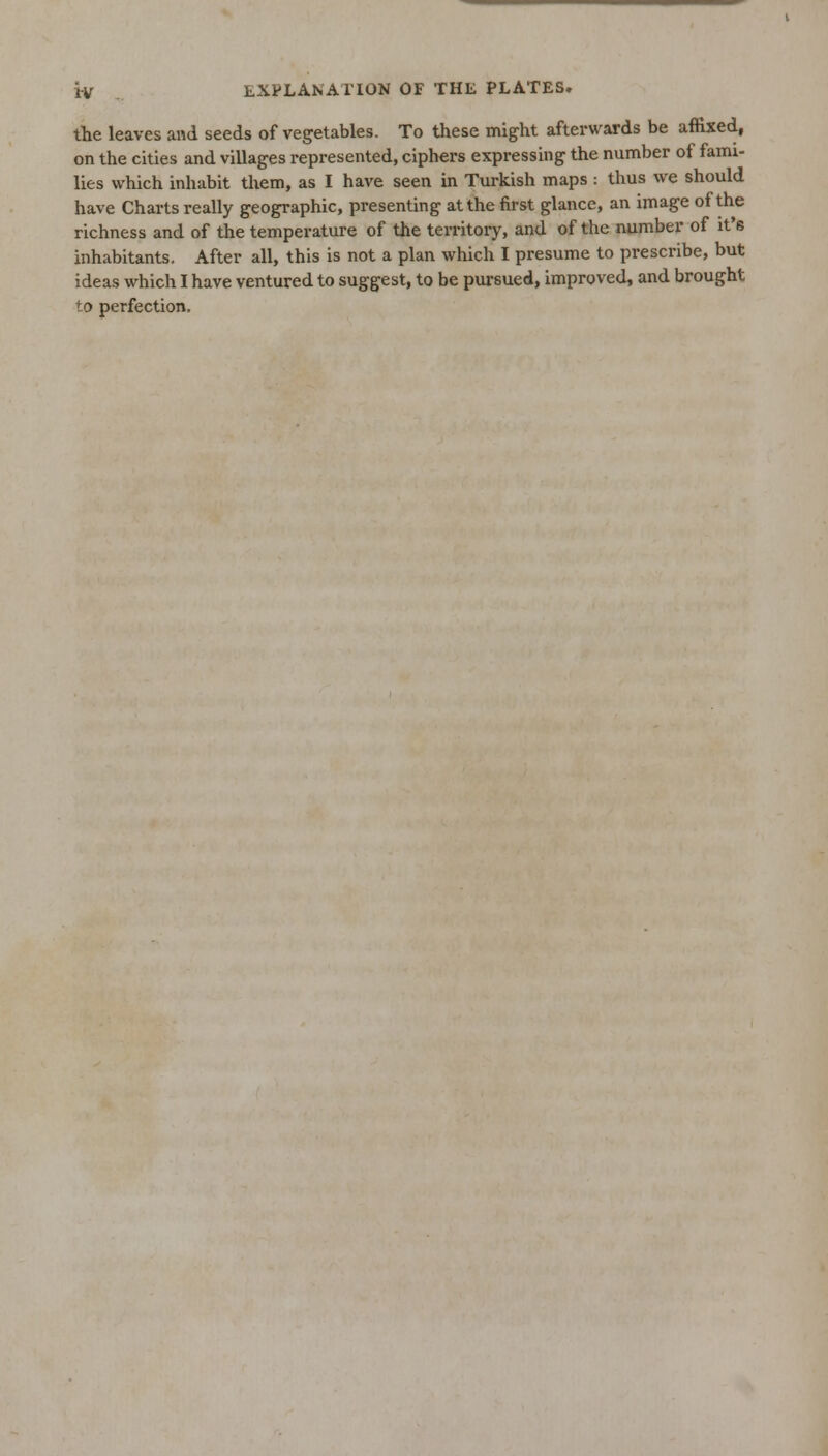 the leaves and seeds of vegetables. To these might afterwards be affixed, on the cities and villages represented, ciphers expressing the number of fami- lies which inhabit them, as I have seen in Turkish maps : thus we should have Charts really geographic, presenting at the first glance, an image of the richness and of the temperature of the territory, and of the number of it's inhabitants. After all, this is not a plan which I presume to prescribe, but ideas which I have ventured to suggest, to be pursued, improved, and brought to perfection.
