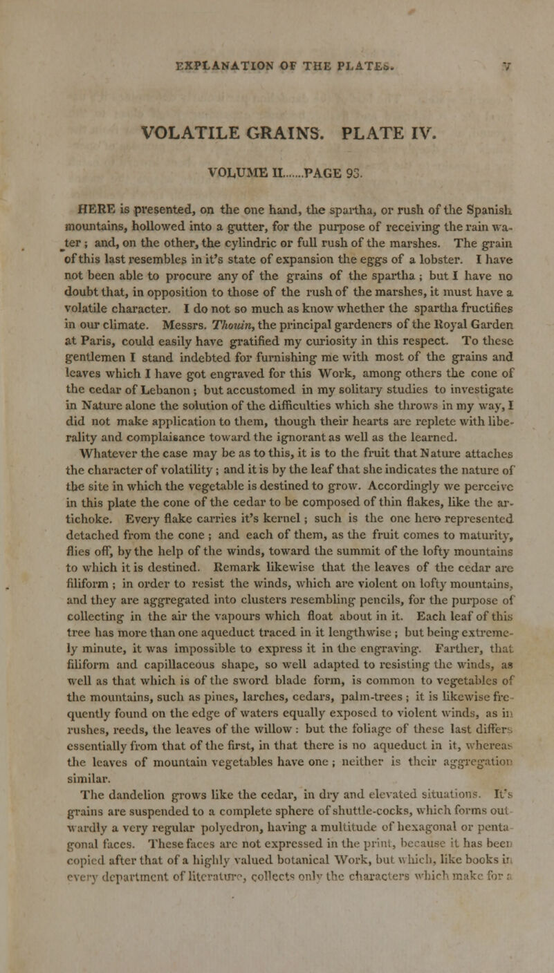 VOLATILE GRAINS. PLATE IV. VOLiUME II PAGE 93. HERE is presented, on the one hand, the spuitha, or rush of the Spanish mountains, hollowed into a gutter, for the purpose of receiving- the rain wa- iter ; and, on the other, the cyllndric or full rush of the marshes. The grain of this last resembles in it's state of expansion the eggs of a lobster. I have not been able to procure any of the grains of the spartha ; but I have no doubt that, in opposition to those of the rush of the marshes, it must have a volatile character. I do not so much as know whether the spartha fructifies in our climate. Messrs. Thouin, the principal gardeners of the lloyal Garden at Paris, could easily have gratified my curiosity in tliis respect. To these gentlemen I stand indebted for furnishing me with most of the grains and leaves which I have got engraved for this Work, among others the cone of the cedar of Lebanon ; but accustomed in my solitaiy studies to investigate in Nature alone the solution of the difficulties which she tlu-ows in my way, I did not make application to them, though their hearts are replete with libe- rality and complaisance toward the ignorant as well as the leai'ncd. Whatever the case may be as to this, it is to the fruit that Natui-e attaches the character of volatility; and it is by the leaf that she indicates the nature of the site in which the vegetable is destined to grow. Accordingly we perceive in this plate the cone of the cedar to be composed of thin flakes, like the ar- tichoke. Every flake carries it's kernel; such is the one hero represented detached from the cone ; and each of them, as the fruit comes to maturity, flies off, by the help of the winds, toward the summit of the lofty mountains to which it is destined. Remark likewise that the leaves of the cedar are filiform ; in order to resist the winds, which arc violent on lofty mountains, and they are aggregated into clustei's resembling pencils, for the purpose of collecting in the air the vapours which float about in it. Each leaf of this tree has more than one aqueduct traced in it lengthwise ; but being extreme- ly minute, it was impossible to express it in the engraving. Farther, that filiform and capillaceous shape, so well adapted to resisting the winds, as well as that which is of the sword blade form, is common to vegetables of the mountains, such as pines, larches, cedars, palm-trees ; it is hkcwise fre- quently found on the edge of waters equally exposed to violent winds, as in rushes, reeds, the leaves of the willow : but the foliage of these last differs, essentially from that of the first, in that there is no aqueduct in it, whereat^ tlie leaves of mountain vegetables have one ; neither is their aggregation similar. The dandelion grows like the cedar, in dry and elevated situations. It's grains are suspended to a complete sphere of shuttle-cocks, which forms out wardly a very regular polyedron, having a multitude of hexagonal or penta gonal faces. These faces arc not expressed in the prliU, because it has beeii copied after that of a highly valued botanical Work, but which, like books in every department of litcratmv, collects only the characters which make for r.
