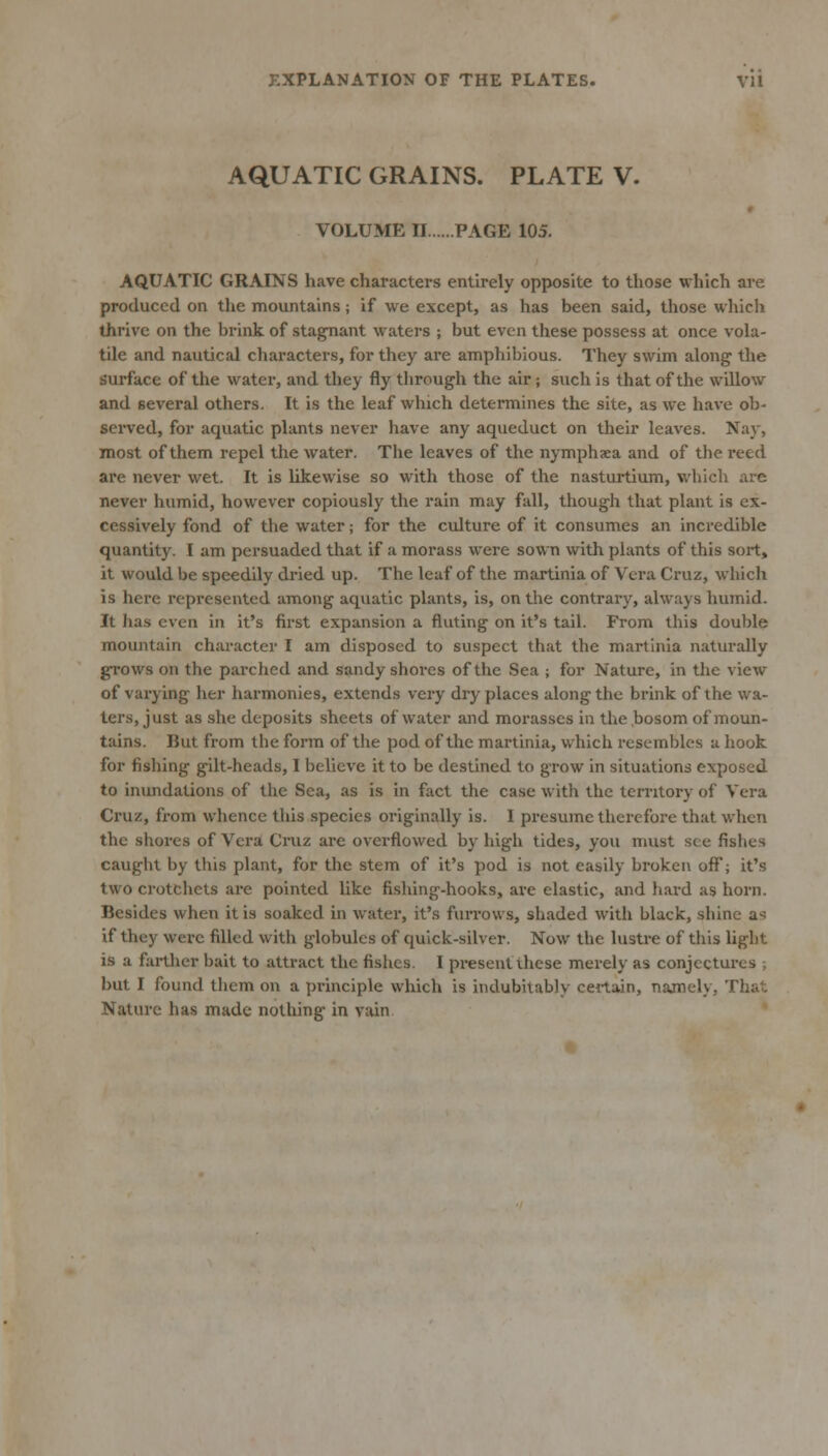 AQUATIC GRAINS. PLATE V. VOLUME II PAGE 105. AQUATIC GRAINS have characters entirely opposite to those which are produced on the mountains; if we except, as has been said, those whicli thrive on the brink of stagnant waters ; but even these possess at once vola- tile and nautical characters, for they are amphibious. They swim along the surface of the water, and they fly through the air; such is that of the willow and several others. It is the leaf which determines the site, as we have ob- served, for aquatic plants never have any aqueduct on their leaves. Nay, most of them repel the water. The leaves of the nymphaea and of the reed are never wet. It is likewise so with those of the nasturtium, which are never humid, however copiously the rain may fall, though that plant is ex- cessively fond of the water; for the culture of it consumes an incredible quantity. I am persuaded that if a morass were sown with plants of this sort, it would be speedily dried up. The leaf of the martinia of Vera Cruz, which is here represented among aquatic plants, is, on the contrary, always humid. It has even in it's first expansion a fluting on it's tail. From this double mountain character I am disposed to suspect that the martinia naturally grows on the parched and sandy shores of the Sea ; for Nature, in the view of varying her harmonies, extends very dry places along the brink of the wa- ters, just as she deposits sheets of water and morasses in the bosom of moun- tains. But from the form of the pod of the martinia, which resembles a hook for fishing gilt-heads, I believe it to be destined to grow in situations exposed to inundations of the Sea, as is in fact the case with the territory of Vera Cruz, from whence this species originally is. I presume therefore that when the shores of Vera Cruz are overflowed by high tides, you must see fishes caught by this plant, for the stem of it's pod is not easily broken off; it's two crotchets are pointed like fishing-hooks, are elastic, and hard as horn. Besides when it is soaked in water, it's fuiTows, shaded with black, shine as if they were filled with globules of quick-silver. Now the lustre of this light is a farther bait to attract the fishes. I present these merely as conjectures ; but I found them on a principle which is indubitably certain, najnely, That Nature has made nothing in vain