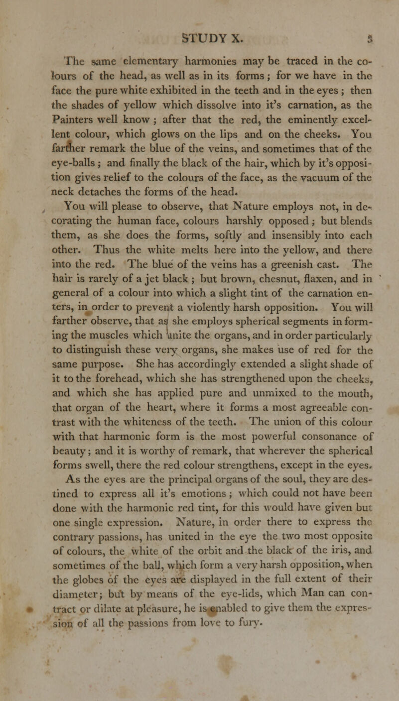 The same elementary harmonies may be traced in the co- lours of the head, as well as in its forms ; for we have in the face the pure white exhibited in the teeth and in the eyes ; then the shades of yellow which dissolve into it's carnation, as the Painters well know j after that the red, the eminently excel- lent colour, which glows on the lips and on the cheeks. You farmer remark the blue of the veins, and sometimes that of the eye-balls ; and finally the black of the hair, which by it's opposi- tion gives relief to the colours of the face, as the vacuum of the neck detaches the forms of the head. You will please to observe, that Nature employs not, in de-^ corating the human face, colours harshly opposed ; but blends them, as she does the forms, softly and insensibly into each other. Thus the white melts here into the yellow, and there into the red. The blue of the veins has a greenish cast. The hair is rarely of a jet black ; but brown, chesnut, flaxen, and in general of a colour into which a slight tint of the carnation en- ters, in order to prevent a violently harsh opposition. You will farther observe, that as she employs spherical segments in form- ing the muscles which \inite the organs, and in order particulai-ly to distinguish these veiy organs, she makes use of red for the same purpose. She has accordingly extended a slight shade of it to the forehead, which she has strengthened upon the cheeks, and which she has applied pure and unmixed to the mouth, that organ of the heart, where it forms a most agreeable con- trast with the whiteness of the teeth. The union of this colour with that harmonic form is the most pow^erful consonance of beauty; and it is worthy of remark, that wherever the spherical forms swell, there the red colour strengthens, except in the eyes. As the eyes are the principal organs of the soul, they are des- tined to express all it's emotions ; which could not have been done with the harmonic red tint, for this would have given but one single expression. Nature, in order there to express the contrary passions, has united in the eye the two most opposite of colours, the white of the oi-bit and the black of the iris, and sometimes of the ball, wlych form a very harsh opposition, when the globes of the eyes are displayed in the full extent of their diameter; bu't by means of the eye-lids, which Man can con- tract or dilate at pleasure, he is^abled to give them the expres- sion of all the passions from love to fur\'.