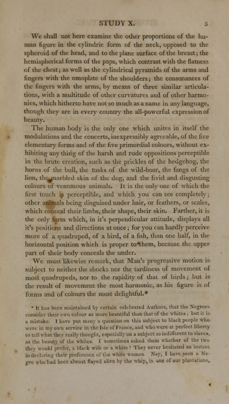 We shall not here examine the other proportions of the hu- man figure in the cylindric form of the neck, opposed to the spheroid of the head, and to the plane surface of the breast; the hemispherical forms of the paps, which contrast with the flatness of the chest; as well as the cylindrical pyramids of the arms and fingers with the omoplate of the shoulders; the consonances of the fingers with the arms, by means of three similar articula- tions, with a multitude of other curvatures and of other harmo- nies, which hitherto have not so much as a name in any language, though they are in every country tlie all-powerful expression of beauty. The human body is the only one which unites in itself the modulations and the concerts, inexpressibly agreeable, of the five elementary forms and of the five primordial colours, without ex- hibiting any thing of the harsh and rude oppositions perceptible in the brute creation, such as the prickles of the hedgehog, the horns of the bull, the tusks of the wild-boar, the fangs of the lion, th^narbled skin of the dog, and the livid and disgusting colours of venomous animals. It is the only one of which the first touch ip perceptible, and which you can see completely; other animals being disguised under hair, or feathers, or scales, which conceal their limbs, their shape, their skin. Farther, it is the only form which, in it's perpendicular attitude, displays all it's positions and directions at once ; for you can hardly perceive more of a quadruped, of a bird, of a fish, than one half, in the horizontal position which is proper to*them, because the upper part of their body conceals the under. We must likewise remark, that Man's progressive motion is subject to neither the shocks nor the tardiness of movement of most quadrupeds, nor to the rapidity of that of birds; but is the result of movement the most harmonic, as his figure is of forms and of colours the most delightful.* • It lui3 been maintained by certain celebrated Authors, that the Negroes consider their own colour as more beautiful than that of the whites ; but it is a mistake. I have put many a question on tliis subject to black people who were in my own service in the Isle of France, and who were at perfect liberty to tell what they really thought, especially on a subject so indifferent to slaves, as the beauty of the whites. I sometimes asked them whether of the two they would prefer, a black wife or a white ? They never hesitated an instant in decl.iring- their preference of tl.e wliite women. Xay, I have seen a Ne- gro who had been almost flayed alive by the wliipvin one of our plantations.