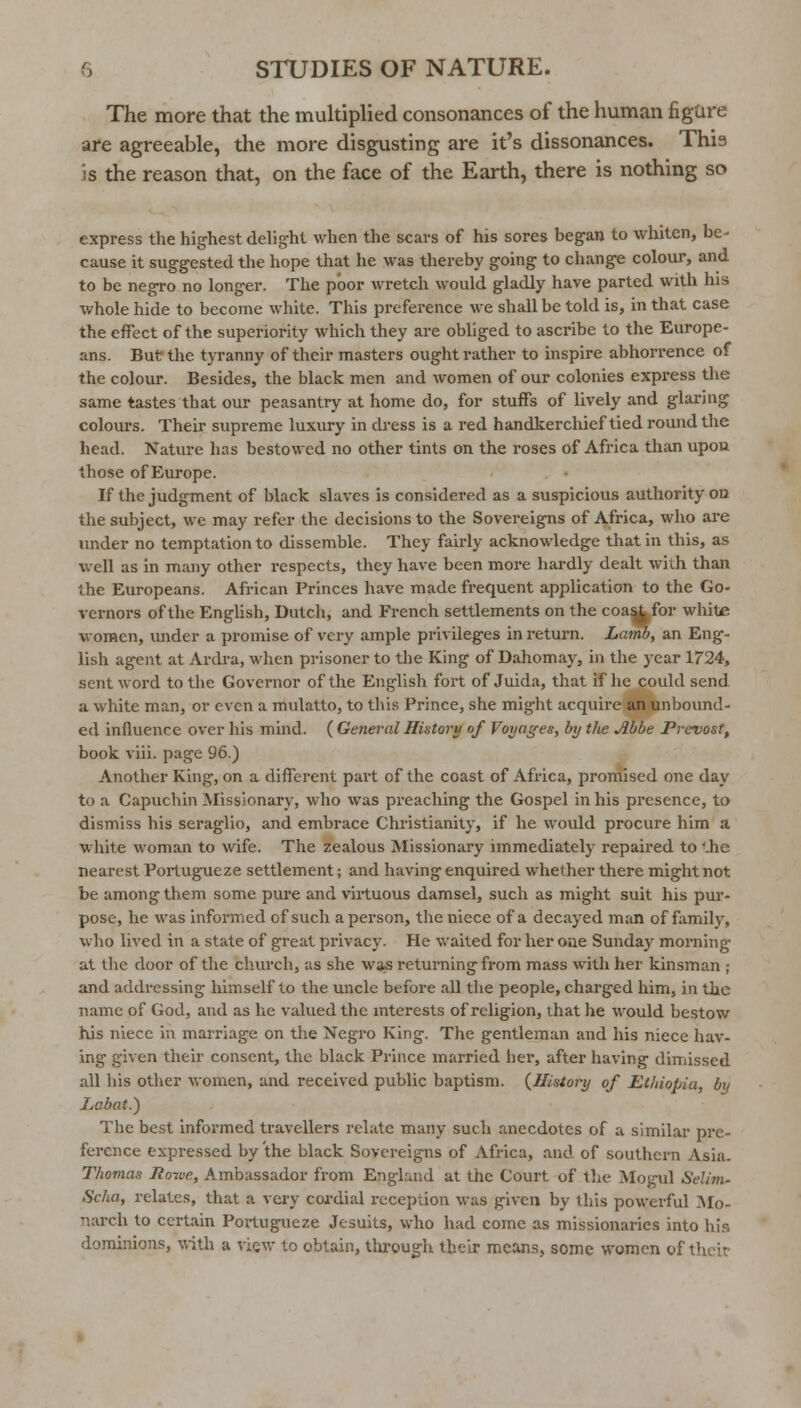 The more that the multiplied consonances of the human figure are agreeable, the more disgusting are it's dissonances. Thia is the reason that, on the face of the Earth, there is nothing so express the highest delig-ht when the scars of his sores began to whiten, be- cause it suggested the hope that he was thereby going to change colour, and to be negro no longer. The poor wretch would gladly have parted with his whole hide to become white. This preference we shall be told is, in that case the effect of the superiority which they are obliged to ascribe to the Europe- ans. But the tyranny of their masters ought rather to inspire abhorrence of the colour. Besides, the black men and women of our colonies express the same tastes that our peasantry at home do, for stuffs of lively and glaring colom-s. Their supreme luxury in dress is a red handkerchief tied round the head. Nature has bestowed no other tints on the roses of Africa than upou those of Europe. If the judgment of black slaves is considered as a suspicious authority on the subject, wc may refer the decisions to the Sovereigns of Africa, who are under no temptation to dissemble. They fairly acknowledge that in this, as well as in many other respects, they have been more hardly dealt with than the Europeans. African Princes have made frequent application to the Go- vernors of the English, Dutch, and French settlements on the coa^for wliite women, imder a promise of very ample privileges in return. Lamb, an Eng- lish agent at Ardra, when prisoner to the King of Dahomay, in the year 1724, sent word to the Governor of the English fort of Juida, that if he could send a white man, or even a mulatto, to this Prince, she might acquire an unbound- ed influence over his mind. ( General Hiatory of Voyages, by the Abbe Prcvost, book viii. page 96.) Another King, on a difierent pai't of the coast of Africa, promised one day to a Capuchin Missionary, who was preaching the Gospel in his presence, to dismiss his seraglio, and embrace Christianity, if he would procure him a white v.'oman to wife. The zealous Missionary immediately repaired to '.he nearest Poilugueze settlement; and having enquired whether there might not be among them some pui'e and virtuous damsel, such as might suit his pur- pose, he was informed of such apei'son, the niece of a decayed man of family, wlio lived in a state of great privacy. He vraited for her one Sunday morning- at the door of the church, as she wa^ returning from mass with her kinsman ; and addressing himself to the uncle before all the people, charged him, in the name of God, and as lie valued the interests of religion, that he would bestow his niece in marriage on the Negro King. The gentleman and his niece hav- ing given their consent, the black Prince married her, after having dimissed all his other women, and received public baptism. {History of Ethiopia, by Labat.) The best informed travellers relate many such anecdotes of a similar pre- ference expressed by the black Sovereigns of Africa, and of southern Asia. Thomas Roive, Ambassador from England at the Court of the Mogul Selim- Scha, relates, that a very cordial reception was given by this powerful Mo- narch to certain Portugueze Jesuits, who had come as missionaries into his dominions, with a view to obtain, through their means, some women of their