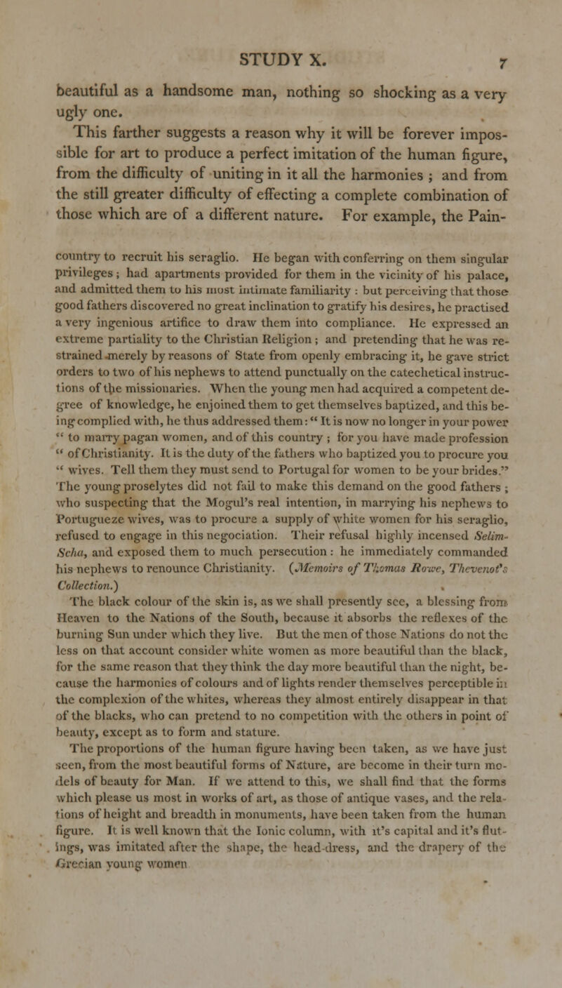 beautiful as a handsome man, nothing so shocking as a very- ugly one. This farther suggests a reason why it will be forever impos- sible for art to produce a perfect imitation of the human figure, from the difficulty of uniting in it all the harmonies ; and from the still greater difficulty of effecting a complete combination of those which are of a different nature. For example, the Pain- country to recruit his seraglio. He began with confen-ing' on them singular privileges; had apartments provided for them in the vicinity of his palace, and admitted them to his most intiniate familiarity : but perceiving that those good fathers discovered no great inclination to gratify his desires, he practised a very ingenious artifice to draw them into compliance. He expressed an extreme partiality to the Christian Religion ; and pretending that he was re- strained jnerely by reasons of State from openly embracing it, he gave strict orders to two of his nephews to attend punctually on the catechetical instruc- tions of the missionaries. When the young men had acquired a competent de- gree of knowledge, he enjoined them to get themselves baptized, and this be- ing complied with, he thus addressed them: It is now no longer in your power  to maiTy pagan women, and of this country ; for you have made profession  of Christianity. It is the duty of the fathers who baptized you to procure you ** wives. Tell them they must send to Portugal for women to be your bi'ides. The young proselytes did not fail to make this demand on the good fathers ; who suspecting that the Mogul's real intention, in marrying his nephews to Portugueze wives, was to procure a supply of white women for his seraglio, refused to engage in this negociation. Tlieir refusal highly incensed Selim- Schu, and exposed them to much persecution: he immediately commanded his nephews to renounce Christianity. {Memoirs of Thomas Ro-iue, T/icve7iot*s Collection.) The black colour of the skin is, as we shall presently see, a blessing from- Heaven to the Nations of the South, because it absorbs the reflexes of the burning Sun under which they live. But the men of those Nations do not the less on that account consider white women as more beautiful than the black, for the same reason that they think the day more beautiful than the night, be- cause the harmonics of colours andof lights render themselves perceptible in the complexion of the whites, whereas they almost entirely disappear in that of the blacks, who can pretend to no competition with the others in point of beauty, except as to form and stature. The proportions of the human figure having been taken, as we have just seen, from the most beautiful forms of Nilture, are become in their turn mo- dels of beauty for Man. If we attend to this, we shall find that the forms which please us most in works of art, as those of antique vases, and the rela- tions of height and breadth in monuments, have been taken from the human figure. It is well known that tlie Ionic column, with it's capital and it's flut- ings, was imitated after the shape, the head-dress, and the drapery of the Grecian young M'omen