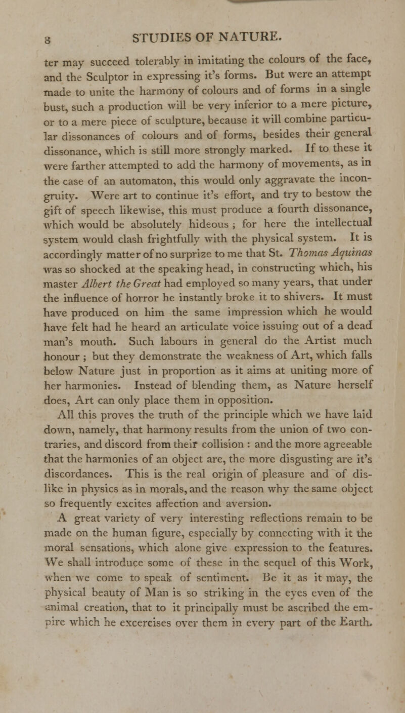 ter may succeed tolerably in imitating the colours of the face, and the Sculptor in expressing it's forms. But were an attempt made to unite the harmony of colours and of forms in a single bust, such a production will be very inferior to a mere picture, or to a mere piece of sculpture, because it will combine particu- lar dissonances of colours and of forms, besides their general dissonance, which is still more strongly marked. If to these it were farther attempted to add the harmony of movements, as in the case of an automaton, this would only aggravate the mcon- gruity. Were art to continue it's effort, and try to bestow the gift of speech likewise, this must produce a fourth dissonance, which would be absolutely hideous ; for here the intellectual system would clash frightfully with the physical system. It is accordingly matter of no surprize to me that St. Thomas Aquinas was so shocked at the speaking head, in constructing which, his master Albert the Great had employed so many years, that under the influence of horror he instantly broke it to shivers. It must have produced on him the same impression which he would have felt had he heard an articulate voice issuing out of a dead man's mouth. Such labours in general do the Artist much honour ; but they demonstrate the weakness of Art, which falls below Nature just in proportion as it aims at uniting more of her harmonies. Instead of blending them, as Nature herself does. Art can only place them in opposition. All this proves the truth of the principle which we have laid down, namely, that harmony results from the union of two con- traries, and discord from their collision : and the more agreeable that the harmonies of an object are, the more disgusting are it's discordances. This is the real origin of pleasure and of dis- like in physics as in morals, and the reason why the same object so frequently excites affection and aversion. A great variety of very interesting reflections remain to be made on the human figure, especially by connecting with it the moral sensations, which alone give expression to the features. We shall introduce some of these in the sequel of this Work, when we come to speak of sentiment. Be it as it may, the physical beauty of Man is so striking in the eyes even of the animal creation, that to it principally must be ascribed the em- pire which he excercises over them in every part of the Earth.