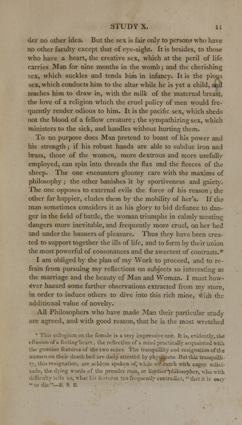 der no other idea. But the sex is fair only to persons who have no other faculty except that of eye-sight. It is besides, to those who have a heart, the creative sex, which at the peril of life carries Man for nine months in the womb; and the cherishing sex, which suckles and tends him in infancy. It is the pioys sex, which conducts him to the altar while he is yet a child, and teaches him to draw in, with the milk of the maternal breast, the love of a religion which the cruel policy of men would fre- quently render odious to him. It is the pacific sex, which sheds not the blood of a fellow creature ; the svinpathizing sex, which ministers to the sick, and handles without hurting them. To no purpose does Man pretend to boast of his power and his strength; if his robust hands are able to subdue iron and brass, those of the women, more dextrous and more usefully employed, can spin into threads the flax and the fleeces of the sheep. The one encounters gloomy care with the maxims of philosophy ; the other banishes it by sportiveness and gaiety. The one opposes to external evils the force of his reason ; the other far happier, eludes them by the mobility of her's. If the man sometimes considers it as his glory to bid defiance to dan- ger in the field of battle, the woman triumphs in calmly meeting dangers more inevitable, and frequently more cruel, on her bed and under the banners of pleasure. Thus they have been crea- ted to support together the ills of life, and to form by their union the most powerful of consonances and the sweetest of contrasts.* I am obliged by the plan of my Work to proceed, and to re- frain from pursuing my reflections on subjects so interesting as the marriage and the beauty of Man and Woman. I must how- ever hazard some farther observations extracted from my store, in order to induce others to dive into this rich mine, with the additional value of novelty. All Philosophers who have made Man their particular study are agreed, and with good reason, that he is the most wretched * This citlogiiim ontlie female is a very impressive one. It is, evidently, the cflusion of a feeling' heart; the reflection of a mind practically acquainted witli tlve genuine features of the two sexes. The tranquillity and resignation of tlie ■women on their deatli bed are daily attested by phya^ans. But this tranquilli- ty, this resignation, arc seldom spoken of, while \v?catch with eag-er solici- tude, tlie dying words of the prouder man, or hardierpliilosopher, who with difiicuUy Iclls us, what hi? feafires loo frequently couti-adict,  that it is e<i£v  to die.—13. S. B.