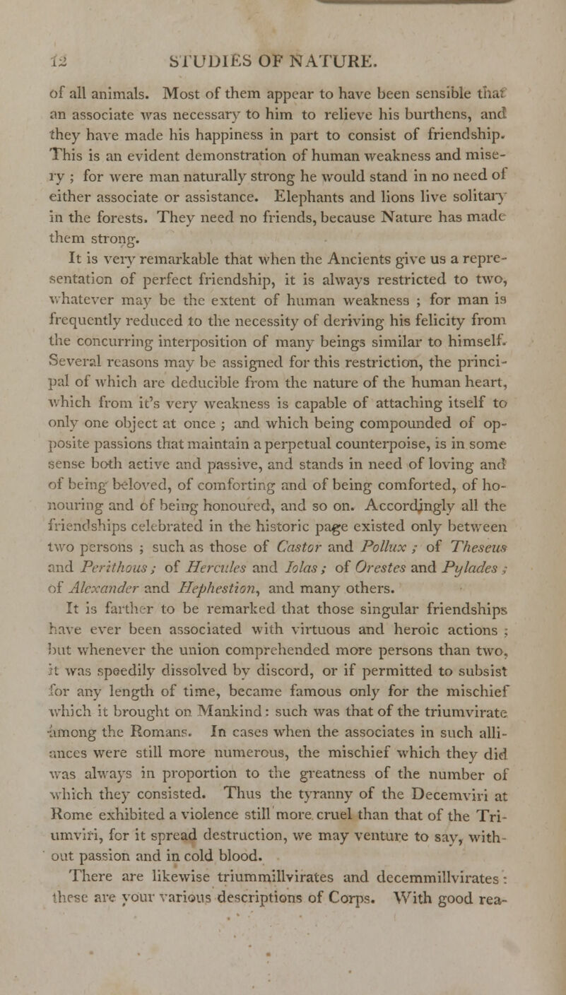 of all animals. Most of them appear to have been sensible thaf an associate was necessary to him to relieve his burthens, and they have made his happiness in part to consist of friendship. This is an evident demonstration of human weakness and mise- ry ; for were man naturally strong he would stand in no need of either associate or assistance. Elephants and lions live solitar}' in the forests. They need no friends, because Nature has made them strong. It is very remarkable that when the Ancients give us a repre- sentation of perfect friendship, it is always restricted to two, whatever may be the extent of human weakness ; for man is frequently reduced to the necessity of deriving his felicity from the concurring interposition of many beings similar to himself. Several reasons may be assigned for this restriction, the princi- pal of which are deducible from the nature of the human heart, Avhich from it's very weakness is capable of attaching itself to only one object at once ; and which being compounded of op- posite passions that maintain a perpetual counterpoise, is in some sense both active and passive, and stands in need of loving and of being beloved, of comforting and of being comforted, of ho- nouring and of being honoured, and so on. Accordingly all the friendships celebrated in the historic page existed only between two persons ; such as those of Castor and Pollux ; of Theseus and Perithous ; of Hercules and lolas ; of Orestes and Pylades ; of Alexander and Hephestion^ and many others. It is farther to be remarked that those singular friendships have ever been associated with virtuous and heroic actions ; l)ut whenever the union comprehended more persons than two, }t was speedily dissolved bv discord, or if permitted to subsist for any length of time, became famous only for the mischief which it brought on Mankind: such was that of the triumvirate -among the Romans. In cases when the associates in such alli- ances were still more numerous, the mischief which they did vras always in proportion to the greatness of the number of M'hich they consisted. Thus the tjTanny of the Decemviri at Rome exhibited a violence still more crviel than that of the Tri- umviri, for it spread destruction, we may venture to sav, with- out passion and in cold blood. There are likewise triummillvirates and decemmillvirates: these are your various descriptions of Corps. With good rea-