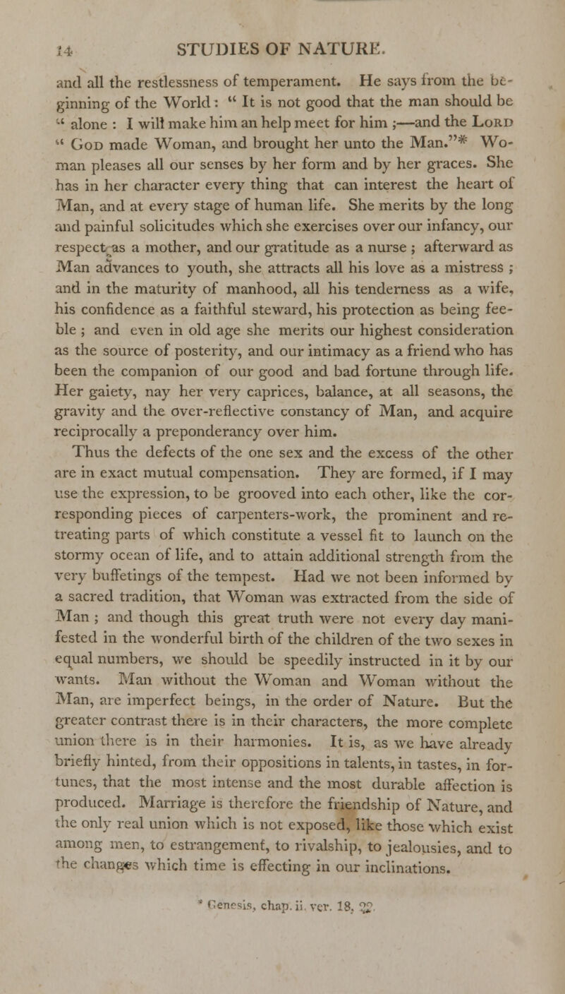 and all the restlessness of temperament. He says from the be- ginning of the World :  It is not good that the man should be -' alone : I will make him an help meet for him ;—and the Lord  God made Woman, and brought her unto the Man.* Wo- man pleases all our senses by her form and by her graces. She has in her character every thing that can interest the heart of Man, and at every stage of human life. She merits by the long and painful solicitudes which she exercises over our infancy, our respect as a mother, and our gratitude as a nurse ; afterward as Man advances to youth, she attracts all his love as a mistress ; and in the maturity of manhood, all his tenderness as a wife, his confidence as a faithful steward, his protection as being fee- ble ; and even in old age she merits our highest consideration as the source of posterity, and our intimacy as a friend who has been the companion of our good and bad fortune through life. Her gaiety, nay her very caprices, balance, at all seasons, the gravity and the over-reflective constancy of Man, and acquire reciprocally a preponderancy over him. Thus the defects of the one sex and the excess of the other are in exact mutual compensation. They are formed, if I may use the expression, to be grooved into each other, like the cor- responding pieces of carpenters-work, the prominent and re- treating parts of which constitute a vessel fit to launch on the stormy ocean of life, and to attain additional strength from the very buffetings of the tempest. Had we not been informed by a sacred tradition, that Woman was extracted from the side of Man ; and though this great truth were not every day mani- fested in the wonderful birth of the children of the two sexes in equal numbers, we should be speedily instructed in it by our wants. Man without the Woman and Woman without the Man, are imperfect beings, in the order of Nature. But the greater contrast there is in their characters, the more complete union there is in their harmonies. It is, as we have already briefly hinted, from their oppositions in talents, in tastes, in for- tunes, that the most intense and the most durable affection is produced. Marriage is therefore the friendship of Nature, and the only real union which is not exposed, like those which exist among men, to estrangement, to rivalship, to jealousies, and to the changes which time is effecting in our inclinations. * Genesis, chap.ii. ver. 18.. ^i?