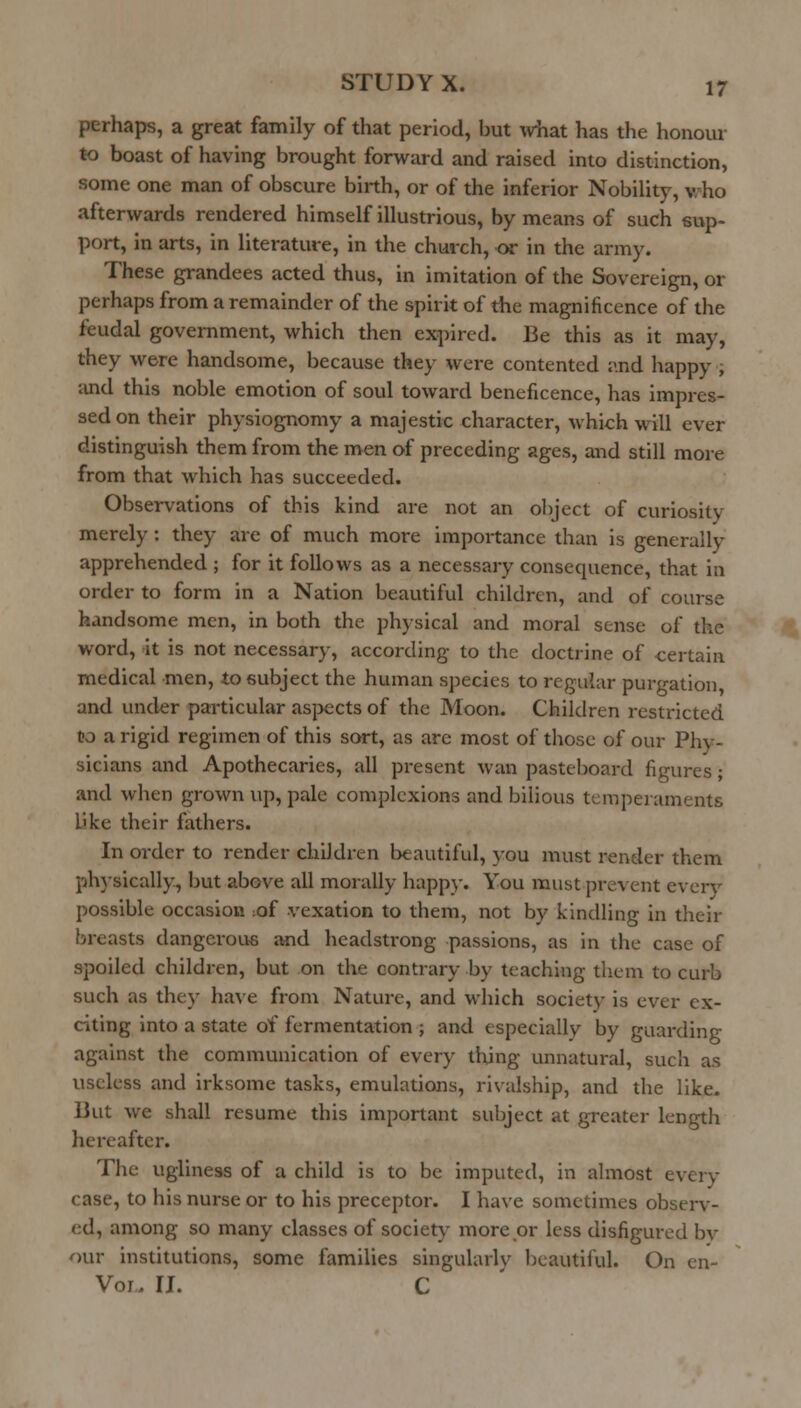 perhaps, a great family of that period, but \viiat has the honour to boast of having brought forward and raised into distinction, some one man of obscure birth, or of the inferior Nobility, v/ho afterwards rendered himself illustrious, by means of such 6rvp- port, in arts, in literature, in the church, or in the army. These grandees acted thus, in imitation of the Sovereign, or perhaps from a remainder of the spirit of the magnificence of the feudal government, which then exi^ircd. Be this as it may, they were handsome, because they were contented and happy , and this noble emotion of soul toward beneficence, has impres- sed on their physiognomy a majestic character, which will ever distinguish them from the men of preceding ages, and still more from that which has succeeded. Observations of this kind are not an oliject of curiosity merely: they are of much more importance than is generally apprehended ; for it follows as a necessary consequence, that in order to form in a Nation beautiful children, and of course handsome men, in both the physical and moral sense of the word, it is not necessary, according to the doctrine of -certain medical men, to subject the human species to regular purgation, and under particular asi>ects of the Moon. Children restricted to a rigid regimen of this sort, as arc most of those of our Phy- sicians and Apothecaries, all present wan pasteboard figures; and when grown up, pale complexions and bilious temperaments L'ke their fathers. In order to render children beautiful, you must render them ph)-sically, but above all morally happy. You must prevent every possible occasion ;of vexation to them, not by kindling in their breasts dangerous and headstrong passions, as in the case of spoiled children, but on the contrary by teaching them to curb such as they have from Nature, and which society is ever ex- citing into a state of fermentation ; and especially by guarding against the communication of every thjng unnatural, such as useless and irksome tasks, emulations, rivalship, and the like. But we shall resume this important subject at greater length hereafter. The ugliness of a child is to be imputed, in almost every case, to his nurse or to his preceptor. I have sometimes observ- ed, among so many classes of society more or less disfigured bv our institutions, some families singularlv beautiful. On en- Voi. II. C