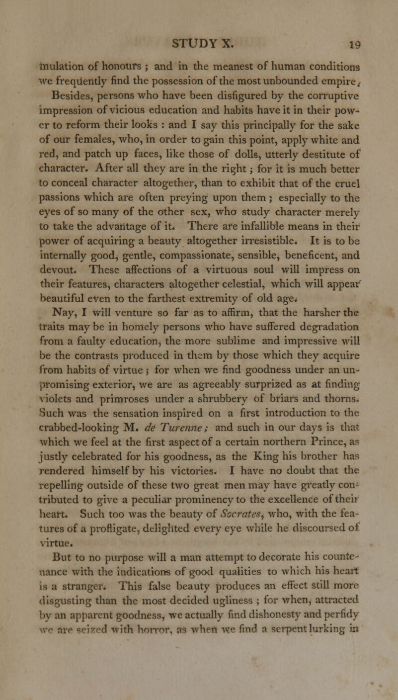 tnulation of honours ; and in the meanest of human conditions we freqiiently find the possession of the most unbounded empire^ Besides, persons who have been disfigured by the corruptive impression of vicious education and habits have it in their pow- er to reform their looks : and I say this principally for the sake of our females, who, in order to gain this point, apply white and red, and patch up faces, like those of dolls, utterly destitute of character. After all they are in the right; for it is much better to conceal character altogether, than to exhibit that of the cruel passions which are often preying upon them ; especially to the eyes of so many of the other sex, who study character merely to take the advantage of it. There are infallible means in their power of acquiring a beauty altogether irresistible. It is to be internally good, gentle, compassionate, sensible, beneficent, and devout. These affections of a virtuous soul will impress on their features, characters altogether celestial, which will appear beautiful even to the farthest extremity of old age. Nay, I will venture so far as to affirm, that the harsher the traits may be in homely persons who have suffered degradation from a faulty education, the more sublime and impressive will be the contrasts produced in them by those which they acquire from habits of virtue ; for when we find goodness under an un- promising exterior, we are as agreeably surprized as at finding violets and primroses under a shrubbery of briars and thorns. Such was the sensation inspired on a first introduction to the crabbed-looking M. d^ Turenne; and such in our days is that which we feel at the first aspect of a certain northern Prince, as justly celebrated for his goodness, as the King his brother has rendered himself by his victories. I have no doubt that the repelling outside of these two great men may have greatly con- tributed to give a peculiar prominency to the excellence of their heart. Such too was the beauty of Socrates^ who, With the fea- tures of a profligate, delighted every eye while he discoursed of virtue. But to no purpose will a man attempt to decorate his counte- nance with the indications of good qualities to which his heart is a stranger. This false beauty produces an effect still more disgusting than the most decided ugliness ; for when, attracted by an apparent goodness, we actually find dishonesty and perfidy wc are fici^cd with hoiTor, as when we find a serpent lurking in