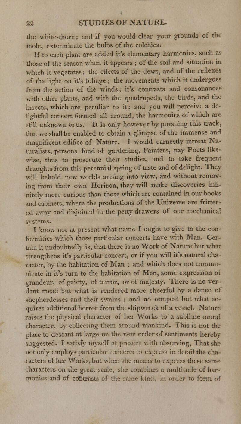 the white-thorn; and if you would clear your grounds of thfi mole, exterminate the bulbs of the colchica. If to each plant are added it's elementary harmonies, such as those of the season when it appears ; of the soil and situation in which it vegetates; the effects of the dews, and of the reflexes of the light on it's foliage; the movements which it undergoes from the action of the winds; it's contrasts and consonances with other plants, and with the quadrupeds, the birds, and the insects, which are pecuHar to it; and you will perceive a de- lightful concert formed all around, the harmonies of which are still unknown to us. It is only however by pursuing this track, that we shall be enabled to obtain a glimpse of the immense and magnificent edifice of Nature. I would earnestly intreat Na- turalists, persons fond of gardening. Painters, nay Poets like- wise, thus to prosecute their studies, and to take frequent draughts from this perennial spring of taste and of delight. They will behold new worlds arising into view, and without remov- ing from their own Horizon, they will make discoveries infi- nitely more curious than those which are contained in our books and cabinets, where the productions of the Universe are fritter- ed awav and disjoined in the petty drawers of our mechanical systems. I know not at present what name I ought to give to the con- formities which those particular concerts have with Man. Cer- tain it undoubtedly is, that there is no Work of Nature but what strengthens it's particular concert, or if you will it's natural cha- racter, by the habitation of Man ; and which does not commu- nicate in it's turn to the habitation of Man, some expression of grandeur, of gaiety, of terror, or of majesty. There is no ver- dant mead but what is rendered more cheerful by a dance of shepherdesses and their swains ; and no tempest but what ac- quires additional horror from the shipwreck of a vessel. Nature raises the physical character of her Works to a sublime moral character, by collecting them around mankind. This is not the place to descant at large on the new order of sentiments hereby suggested. I satisfj' myself at present with observing. That she not only employs particular concerts to expi'ess in detail the cha- racters of her Works, but when she means to express these same characters on the gi-eat scale, she combines a multitude of har- monies and of cdhtrasts of the same kind, in order to form of
