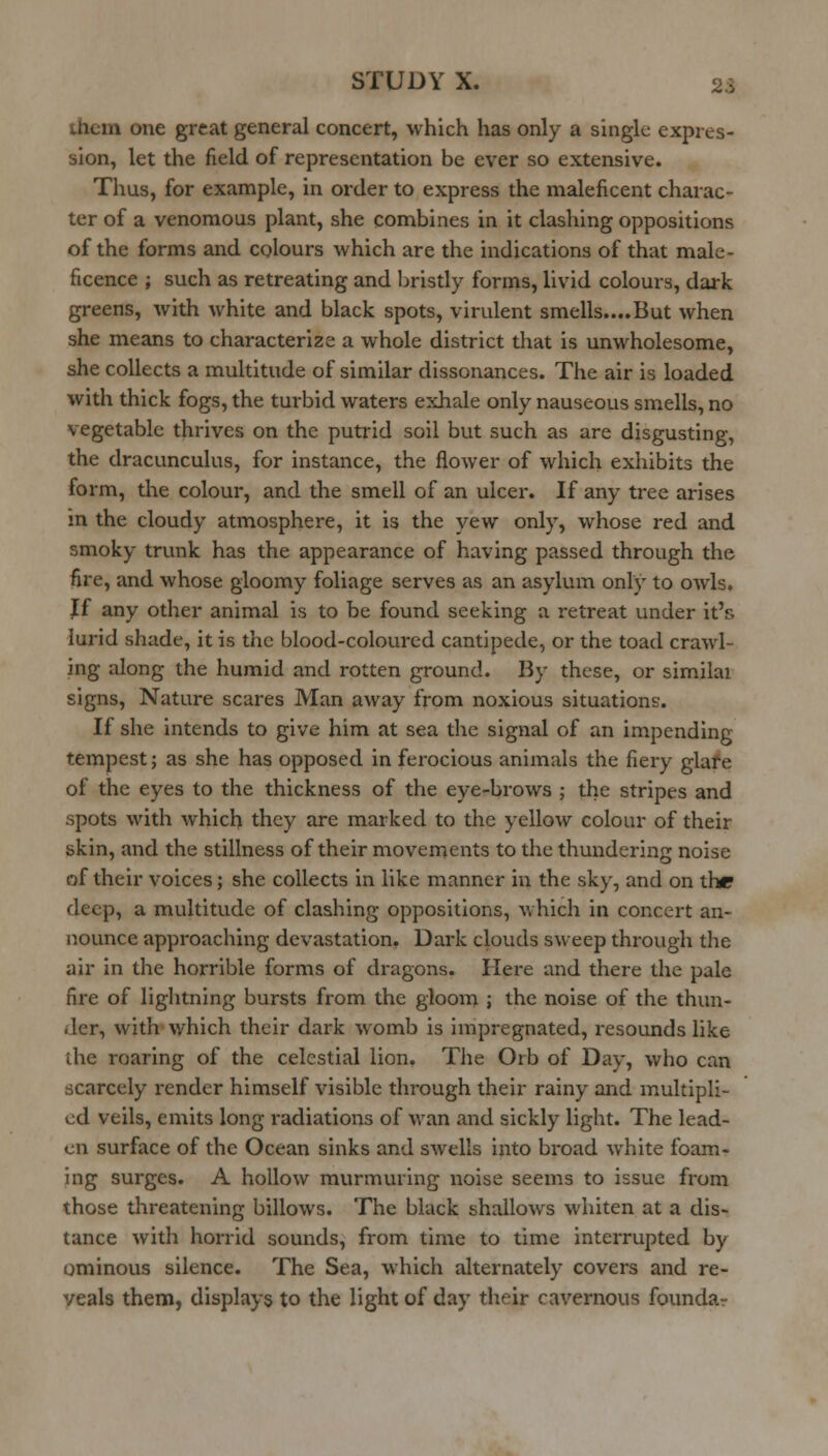 them one great general concert, which has only a single expres- sion, let the field of representation be ever so extensive. Thus, for example, in order to express the maleficent charac- ter of a venomous plant, she combines in it clashing oppositions of the forms and colours which are the indications of that male- ficence ; such as retreating and brisdy forms, livid colours, dark greens, with white and black spots, virulent smells....But when she means to characterize a whole district that is unwholesome, she collects a multitude of similar dissonances. The air is loaded with thick fogs, the turbid waters exhale only nauseous smells, no vegetable thrives on the putrid soil but such as are disgusting, the dracunculus, for instance, the flower of which exhibits the form, the colour, and the smell of an ulcer. If any tree arises in the cloudy atmosphere, it is the yew only, whose red and smoky trunk has the appearance of having passed through the fire, and whose gloomy foliage serves as an asylum only to owls. Jf any other animal is to be found seeking a retreat under it's lurid shade, it is the blood-coloured cantipede, or the toad crawl- ing along the humid and rotten ground. By these, or similai signs. Nature scares Man away from noxious situations. If she intends to give him at sea the signal of an impending tempest; as she has opposed in ferocious animals the fiery glafe of the eyes to the thickness of the eye-brows ; the stripes and spots with which they are marked to the yellow colour of their skin, and the stillness of their movements to the thundering noise of their voices; she collects in like manner in the sky, and on the deep, a multitude of clashing oppositions, which in concert an- nounce approaching devastation. Dark clouds sweep thi-ough the air in the horrible forms of dragons. Here and there the pale fire of lightning bursts from the gloom j the noise of the thun- der, with which their dark womb is impregnated, resounds like die roaring of the celestial lion. The Orb of Day, who can scarcely render himself visible through their rainy and multipli- ed veils, emits long radiations of wan and sickly light. The lead- en surface of the Ocean sinks and swells into broad white foam- ing surges. A hollow murmuring noise seems to issue from those threatening billows. The black shallows whiten at a dis- tance with horrid sounds, from time to time interrupted by ominous silence. The Sea, which alternately covers and re- veals them, displays to the light of day their cavernous foundar
