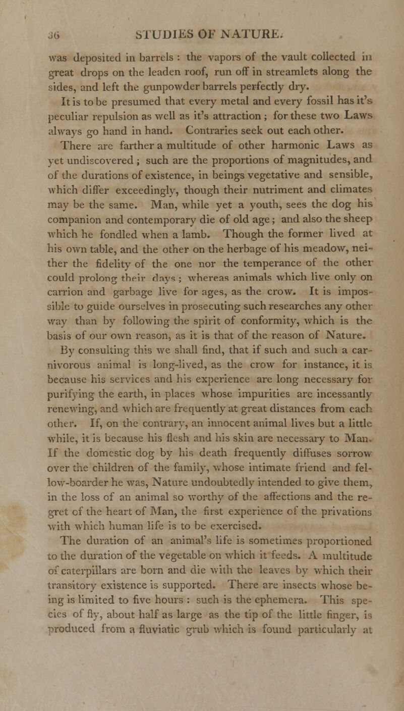 was deposited in barrels : the vapors of the vault collected iu great drops on the leaden roof, run off in streamlets along the sides, and left the gunpowder barrels perfectly dry. It is to be presumed that every metal and every fossil has it's peculiar repulsion as well as it's attraction ; for these two Laws always go hand in hand. Contraries seek out each other. There are farther a multitude of other harmonic Laws as yet undiscovered ; such are the proportions of magnitudes, and of the durations of existence, in beings vegetative and sensible, which differ exceedingly, though their nutriment and climates may be the same. Man, while yet a youth, sees the dog his companion and contemporary die of old age; and also the sheep which he fondled when a lamb. Though the former lived at his own table, and the other on the herbage of his meadow, nei- ther the fidelity of the one nor the temperance of the other could prolong their days; whereas animals which live only on carrion and garbage live for ages, as the crow. It is impos- sible to guide ourselves in prosecuting such researches any other way than by following the spirit of conformity, which is the basis of our own reason, as it is that of the reason of Nature. By consulting this we shall find, that if such and such a car- nivorous animal is long-lived, as the crow for instance, it is because his services and his experience are long necessary for purifying the earth, in places whose impurities are incessantly renewing, and which are frequently at great distances from each other. If, on the contrary, an innocent animal lives but a little while, it is because his flesh and his skin are necessary to Man> If the domestic dog by his death frequently diffuses sorrow- over the children of the family, whose intimate friend and fel- low-boarder he was, Nature undoubtedly intended to give them, in the loss of an animal so worthy of the affections and the re- gret of the heart of Man, the first experience of the privations with which human life is to be exercised. The duration of an animal's life is sometimes proportioned to the duration of the vegetable on which it feeds. A multitude oi caterpillars are born and die with the leaves by which their transitory existence is supported. There are insects whose be- ing is limited to five hours : such is the ephemera. This spe- cies of fly, about half as large as the tip of the little finger, is produced from a fluviatic grub which is found particiUai-ly at