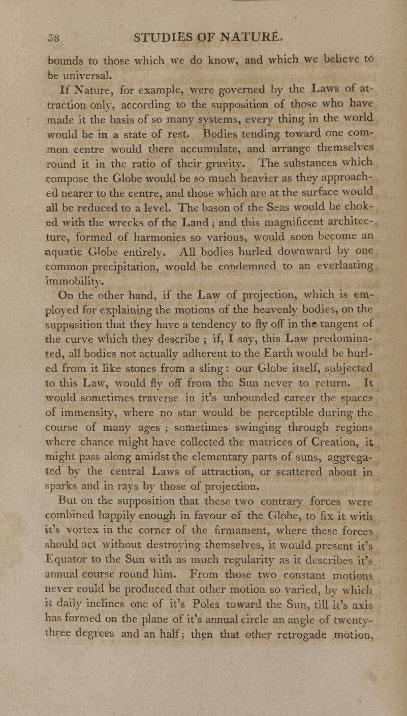 bounds to those which we do know, and which we believe t6 be universal. If Nature, for example, were governed by the Laws of at- traction only, according to the supposition of those who have made it the basis of so many systems, every thing in the world would be in a state of rest. Bodies tending toward one com- mon centre would there accumulate, and arrange themselves round it in the ratio of their gravity. The substances which compose the Globe woiUd be so much heavier as they approach- ed nearer to the centre, and those which are at the surface would all be reduced to a level. The bason of the Seas would be chok- ed with the wrecks of the Land; and this magnificent architec-. ture, formed of harmonies so various, would soon become an aquatic Globe entirely. All bodies hurled downward by one common precipitation, would be condemned to an everlasting immobility. On the other hand, if the Law of projection, which is em- ployed for explaining the motions of the heavenly bodies, on the supposition that they have a tendency to fly off in the tangent of the curve which they describe ; if, I say, this Law predomina- ted, all bodies not actually adherent to the Earth would be hurl- ed from it like stones from a sling: our Globe itself, subjected to this Law, would fly off from the Sun never to return. It would sometimes traverse in it's unbounded career the spaces of immensity, where no star would be perceptible during the course of many ages ; sometimes swinging through regions where chance might have collected the matrices of Creation, it might pass along amidst the elementary parts of suns, aggrega- ted by the central Laws of attraction, or scattered about in sparks and in rays by those of projection. But on the supposition that these two contrary forces were combined happily enough in favour of the Globe, to fix it with it's vortex in the corner of the firmament, where these forces should act without destroying themselves, it would present it's Equator to the Sun with as much regularity as it describes it's annual course round him. From those two constant motions never could be produced that other motion so varied, by which it daily inclines one of it's Poles toward the Sun, till it's axis has formed on the plane of it's annual circle an angle of twenty- three degrees and an half; then that other retrogade motion,