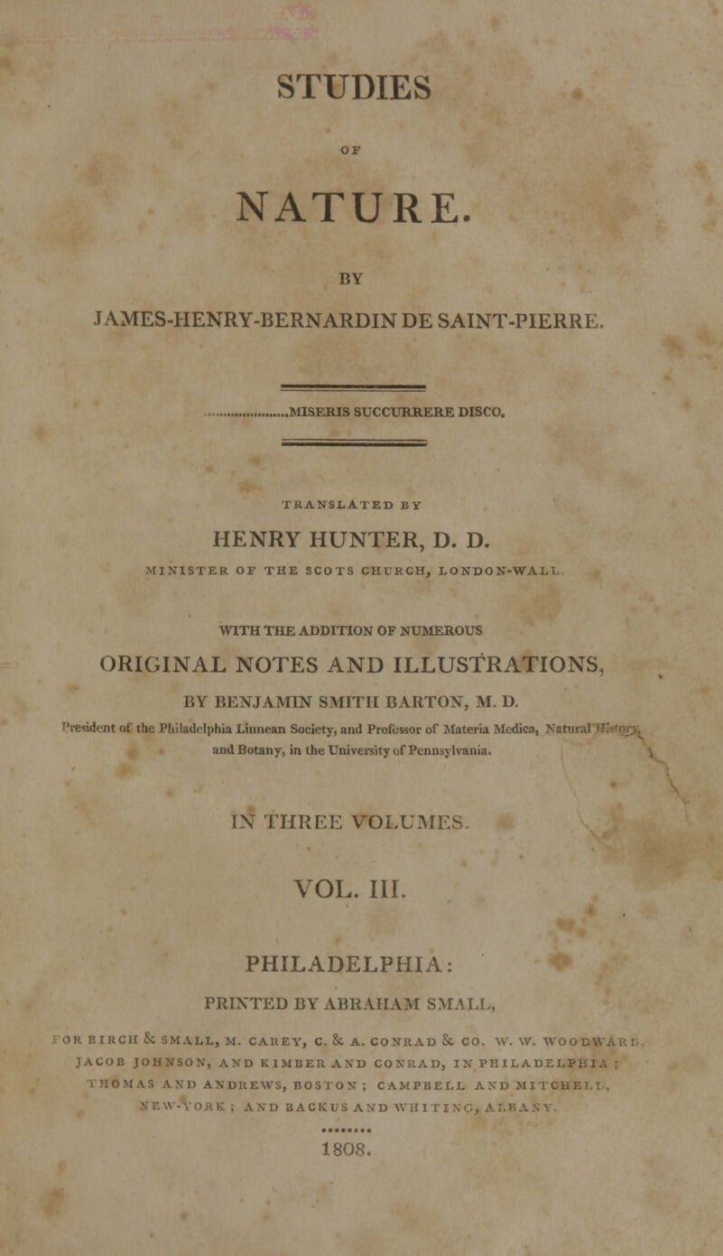 STUDIES NATURE. BY J AMES-HENRY-BERNARDIN DE SAINT-PIERRE. .MISERIS SUCCURRERE DISCO. TRANSLATED BY HENRY HUNTER, D. D. MINISTER OF THE SCOTS CHURCH, 1OND0N-WALL WITH THE ADDITION OF NUMEROUS ORIGINAL NOTES AND ILLUSTRATIONS, BY BENJAMIN SMITH BARTON, M. D. 'resident of the Philadelphia Linnean Society, and Professor of Materia Medica, Natui and Botany, in the University of Pennsylvania. IN THREE VOLUM VOL. III. PHILADELPHIA: PRINTED BY ABRAHAM SMALL, OR BIRCH &C SMALL, M. CAUEY, C. & A. CONRAD & CO. W. W. WOOD* - JACOB JOHNSON, AND KINDER AXB CONRAD, IN PHUADELP: THOMAS AM) ANDREWS, BOSTON ; CAMPBELL AND MITCH! . D BACKUS AND WH1 I 1808.