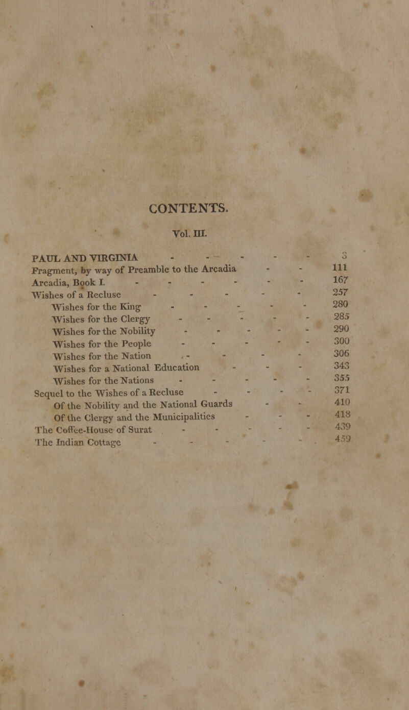 CONTENTS. Vol. m. PAUL AND VIRGINIA Fragment, by way of Preamble to the Arcadia - - HI Arcadia, Book I. ------ 167 Wishes of a Recluse ----- 257 Wishes for the King- .... - 280 Wishes for the Clergy ----- 28:> Wishes for the Nobility - 290 Wishes for the People - - - - 300 Wishes for the Nation - 306 Wishes for a National Education - - - 343 Wishes for the Nations ----- 355 Sequel to the Wishes of a Recluse - - - 371 Of the Nobility and the National Guards - - 41(1 Of the Clergy and the Municipalities The Cofl'ee-House of Surat The Indian Cottage - - - 4 'J