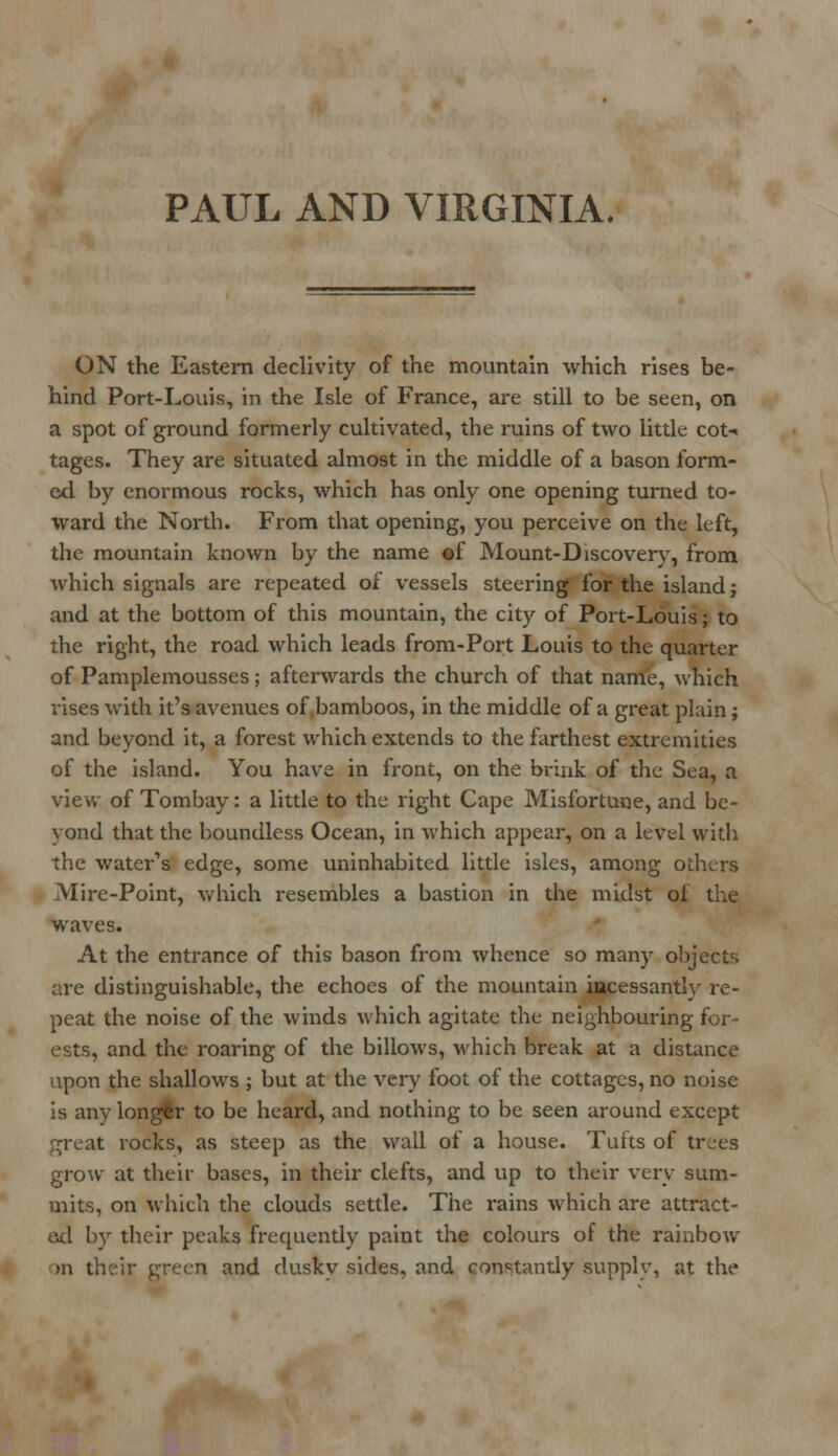 PAUL AND VIRGINIA. ON the Eastern declivity of the mountain which rises be- hind Port-Louis, in the Isle of France, are still to be seen, on a spot of ground formerly cultivated, the ruins of two little cot-< tages. They are situated almost in the middle of a bason form- ed by enormous rocks, which has only one opening turned to- ward the North. From that opening, you perceive on the left, the mountain known by the name ©f Mount-Discovery, from which signals are repeated of vessels steering for the island; and at the bottom of this mountain, the city of Port-Louis; to the right, the road which leads from-Port Louis to the quarter of Pamplemousses; afterwards the church of that name, which rises with it's avenues of bamboos, in the middle of a great plain; and beyond it, a forest which extends to the farthest extremities of the island. You have in front, on the brink of the Sea, a view of Tombay: a little to the right Cape Misfortune, and be- yond that the boundless Ocean, in which appear, on a level with the water's edge, some uninhabited little isles, among odicrs Mire-Point, which resembles a bastion in the midst of the waves. At the entrance of this bason from whence so many objects are distinguishable, the echoes of the mountain incessantly re- peat the noise of the winds which agitate the neighbouring for- ests, and the roaring of the billows, which break at a distance iipon the shallows ; but at the very foot of the cottages, no noise is any longfr to be heard, and nothing to be seen around except great rocks, as steep as the wall of a house. Tufts of trees grow at their bases, in their clefts, and up to their very sum- mits, on which the clouds settle. The rains which are attract- ed by their peaks frequently paint the colours of the rainbow on their green and dusky sides, and constantly supply, at the