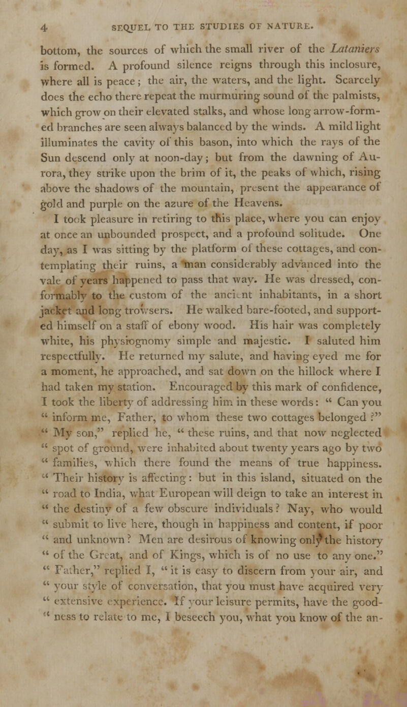 bottom, the sources of which the small river of the Lataniers is formed. A profound silence reigns through this inclosure, where all is peace ; the air, the waters, and the light. Scarcely does the echo there repeat the murmuring sound of the palmists, which grow on their elevated stalks, and whose long arrow-form- ed branches are seen always balanced by the winds. A mild light illuminates the cavity of this bason, into which the rays of the Sun descend only at noon-day; but from the dawning of Au- rora, they strike upon the brim of it, the peaks of which, rising- above the shadows of the mountain, present the appearance ot gold and purple on the azure of the Heavens. I took pleasure in retiring to this place, where you can enjoy at once an unbounded prospect, and a profound solitude. One day, as I was sitting by the platform ol these cottages, and con- templating their ruins, a tnan considerably advanced into the vale of years happened to pass that way. He was dressed, con- formably to the custom of the ancLnt inhabitants, in a short jacket and long trovrsers. He walked bare-footed, and support- ed himself on a staff of ebony wood. His hair was completely white, his physiognomy simple and majestic. I saluted him respectfully. He returned my salute, and having eyed me for a moment, he approached, and sat down on the hillock where I had taken my station. Encouraged by this mark of confidence, I took the liberty of addressing him in these words:  Can you  inform me, Father, to whom these two cottages belonged ?  My son, replied he,  these ruins, and that now neglected  spot of ground, were inhabited about twenty years ago by two  families, which there found the means of true happiness.  Their history is affecting: but in this island, situated on the  road to India, what European will deign to take an interest in  the destiny of a few obscure individuals ? Nay, who would  submit to live here, though in happiness and content, if poor  and unknown ? Men are desirous of knowing only*the history  of the Great, and of Kings, which is of no use to any one.  Father, replied I,  it is easy to discern from your air, and  your style of conversation, that you must have acquired very  extensive experience. If your leisure permits, have the good- (t ness to relate to me, I beseech you, what you know of the an-