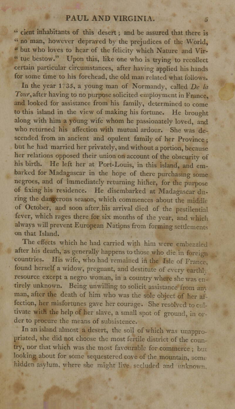  cient inhabitants of this desert; and be assured that there is  no man, however depraved by the prejudices of the World, f but who loves to hear of the felicity which Nature and Vir-  tue bestow. Upon this, like one who is trying to recollect certain particular circumstances, after having applied his hands for some time to his forehead, the old man related what follows. In the year 1 35, a young man of Normandy, called De la Tour, after having to no purpose solicited employment in France, and looked for assistance from his family, determined to come to this island in the view of making his fortune. He brought along with him a young wife whom he passionately loved, and who returned his affection with mutual ardour. She was de- scended from an ancient and opulent family of her Province; but he had married her privately, and without a portion, because her relations opposed their union on account of the obscurity of his birth. He left her at Port-Louis, in this island, and em- barked for Madagascar in the hope of there purchasing some negroes, and of immediately returning hither, for the purpose of fixing his residence. He disembarked at Madagascar du- ring the darfgerous season, which commences about the middle of October, and soon after his arrival died of the pestilential fever, which rages there for six months of the year, and which always will prevent European Nations from forming settlements on that Island. The effects which he had carried with him were embezzled after his death, as generally happens to those who die in foreign countries. His wife, who had remained in the Isle of France. found herself a widow, pregnant, and destitute of every earthl. resource except a negro woman, in a country where she was en- tirely unknown. Being unwilling to solicit assistance from an\ man, after the death of him who was the sole object of her af- fection, her misfortunes gave her courage. She resolved to cul- tivate witft the help of her slave, a small spot of ground, in or- der to procure the means of subsistence. In an island almost a desert, the soil of which was unappro- priated, she did not choose the most fertile district of the coun- try, nor that which was the most favourable for commerce ; but looking about for some sequestered cove of the mountain, som; hidden asylum, where she might live secluded and unknown