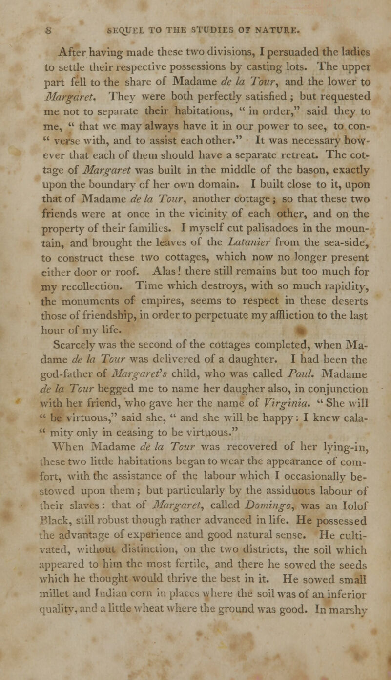 After having made these two divisions, I persuaded the ladies to settle their respective possessions by casting lots. The upper part fell to the share of Madame de la Tour, and the lower to Margaret. They were both perfectly satisfied ; but requested me not to separate their habitations,  in order, said they to me,  that we may always have it in our power to see, to con-  verse with, and to assist each other. It was necessary how- ever that each of them should have a separate retreat. The cot- tage of Margaret was built in the middle of the bason, exactly upon the boundary of her own domain. I built close to it, upon that of Madame de la Tour, another cottage; so that these two friends were at once in the vicinity of each other, and on the property of their families. I myself cut palisadoes in the moun- tain, and brought the leaves of the Latanier from the sea-side, to construct these two cottages, which now no longer present either door or roof. Alas! there still remains but too much for my recollection. Time which destroys, with so much rapidity, the monuments of empires, seems to respect in these deserts those of friendship, in order to perpetuate my affliction to the last hour of my life. Scarcely was the second of the cottages completed, when Ma- dame de la Tour was delivered of a daughter. I had been the god-father of Margaret's child, who was called Paid. Madame de la Tour begged me to name her daugher also, in conjunction with her friend, who gave her the name of Virginia.  She will  be virtuous, said she,  and she will be happy: I knew cala-  mity only in ceasing to be virtuous. When Madame de la Tour was recovered of her lying-in, these two little habitations began to wear the appearance of com- fort, with the assistance of the labour which I occasionally be- stowed upon them; but particularly by the assiduous labour of their slaves: that of Margaret, called Domingo, was an Iolof Black, still robust though rather advanced in life. He possessed the advantage of experience and good natural sense. He culti- vated, without distinction, on the two districts, the soil which appeared to him the most fertile, and there he sowed the seeds which he thought would thrive the best in it. He sowed small millet and Indian corn in places where the soil was of an inferior quality, and a little wheat where the ground was good. In marshv