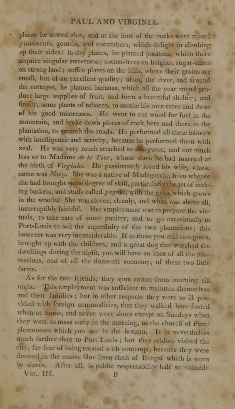 places he sowed rice, and at the foot of the rocks were raised giraumonts, gourds, and cucumbers, which delight in climbing up their sides: in diy places, he planted potatoes, which there acquire singular sweetness; cotton-trees on heights, sugar-canes on strong land; coffee plants on the hills, where their grains are small, but of an excellent quality; along the river, and around the cottages, he planted bananas, which all the year round pro- duce large supplies of fruit, and form a beautiful shelter; and finally, some plants of tobacco, to soothe his own cares and those of his good mistresses. He went to cut wood for fuel in the mountain, and broke down pieces of rock here and there in the plantation, to smooth the roads. He performed all these labours with intelligence and activity, because he performed them with zeal. He was very much attached to Margaret, and not much less so to Madame de la Tour, whose slave he had married at the birth of Virginia. He passionately loved his wife, whose name was Mary. She was a native of Madagascar, from whence she had brought some degree of skill, particularly the art of mak- ing baskets, and stuffs called pagrties, with the grass which grows in the woods.' She was clever, cleanly, and what was above all incorruptibly faithful. Her employment was to prepare the vic- tuals, to take care of some poultry, and to ,go occasionally to Port-Louis to sell the superfluity of the two plantations ; this however was very inconsiderable. If to these you add two goats, brought up with the children, and a great dog that watched the dwellings during the night, you will have an idea of all the pos- sessions, and of all the domestic economy, of these two little farms. As for the two friends, they spun cotton from morning till night. This employment was sufficient to maintain themselves | and their families ; but in other respects they were so ill pro- vided with foreign commodities, that they walked bare-footed Avhen at home, and never wore shoes except on Sundays when they went to mass early in the morning, to the church of Pam- plemousscs which you see in the bottom. It is nevertheless much farther than to Port Louis ; but they seldom visited the city, for fear of being treated with contempt, because they were dressed in the coarse blue linen cloth of Bengal which is worn by slaves. After all, is public respectability half so valuable Vor.. III. B