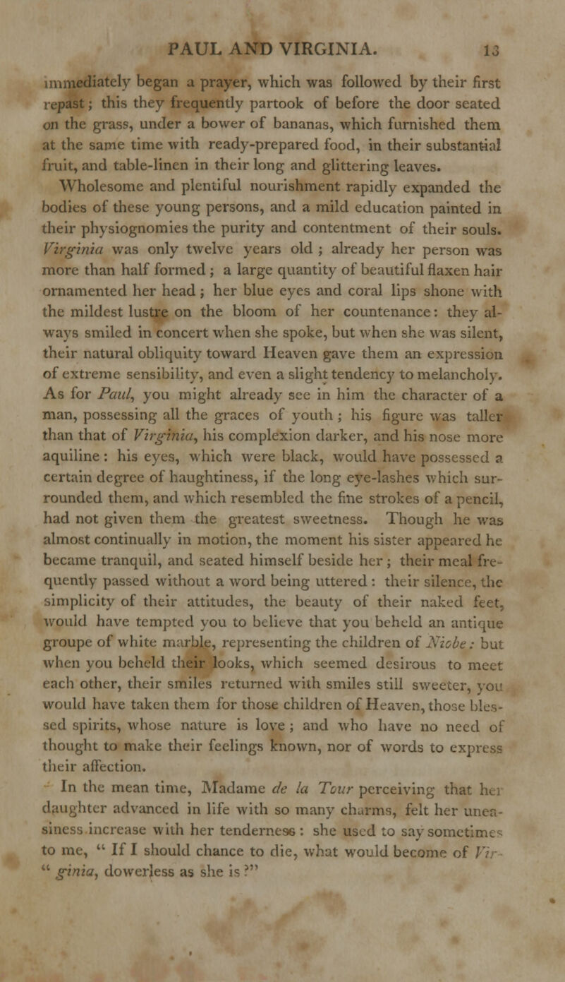 immediately began a prayer, which was followed by their first repast; this they frequently partook of before the door seated on the grass, under a bower of bananas, which furnished them at the same time with ready-prepared food, in their substantial fruit, and table-linen in their long and glittering leaves. Wholesome and plentiful nourishment rapidly expanded the bodies of these young persons, and a mild education painted in their physiognomies the purity and contentment of their souls. Virginia was only twelve years old ; already her person was more than half formed ; a large quantity of beautiful flaxen hair ornamented her head; her blue eyes and coral lips shone with the mildest lustre on the bloom of her countenance: they al- ways smiled in concert when she spoke, but when she was silent, their natural obliquity toward Heaven gave them an expression of extreme sensibility, and even a slight tendency to melancholy. As for Paul, you might already see in him the character of a man, possessing all the graces of youth ; his figure was taller than that of Virginia, his complexion darker, and his nose more aquiline : his eyes, which were black, would have possessed a certain degree of haughtiness, if the long eye-lashes which sur- rounded them, and which resembled the fine strokes of a pencil, had not given them the greatest sweetness. Though he was almost continually in motion, the moment his sister appeared he became tranquil, and seated himself beside her ; their meal fre- quently passed without a word being uttered : their silence, the simplicity of their attitudes, the beauty of their naked feet, would have tempted you to believe that you beheld an antique groupe of white marble, representing the children of Niche: but when you beheld their looks, which seemed desirous to meet each other, their smiles returned with smiles still sweeter, you would have taken them for those children of Heaven, those bles- sed spirits, whose nature is love ; and who have no need of thought to make their feelings known, nor of words to express their affection. In the mean time, Madame de la Tour perceiving that hei liter advanced in life with so many charms, felt her unea- siness increase with her tenderness : she used to say sometime to me,  If I should chance to die, what would become of Vir  ginia, dowerless as she is