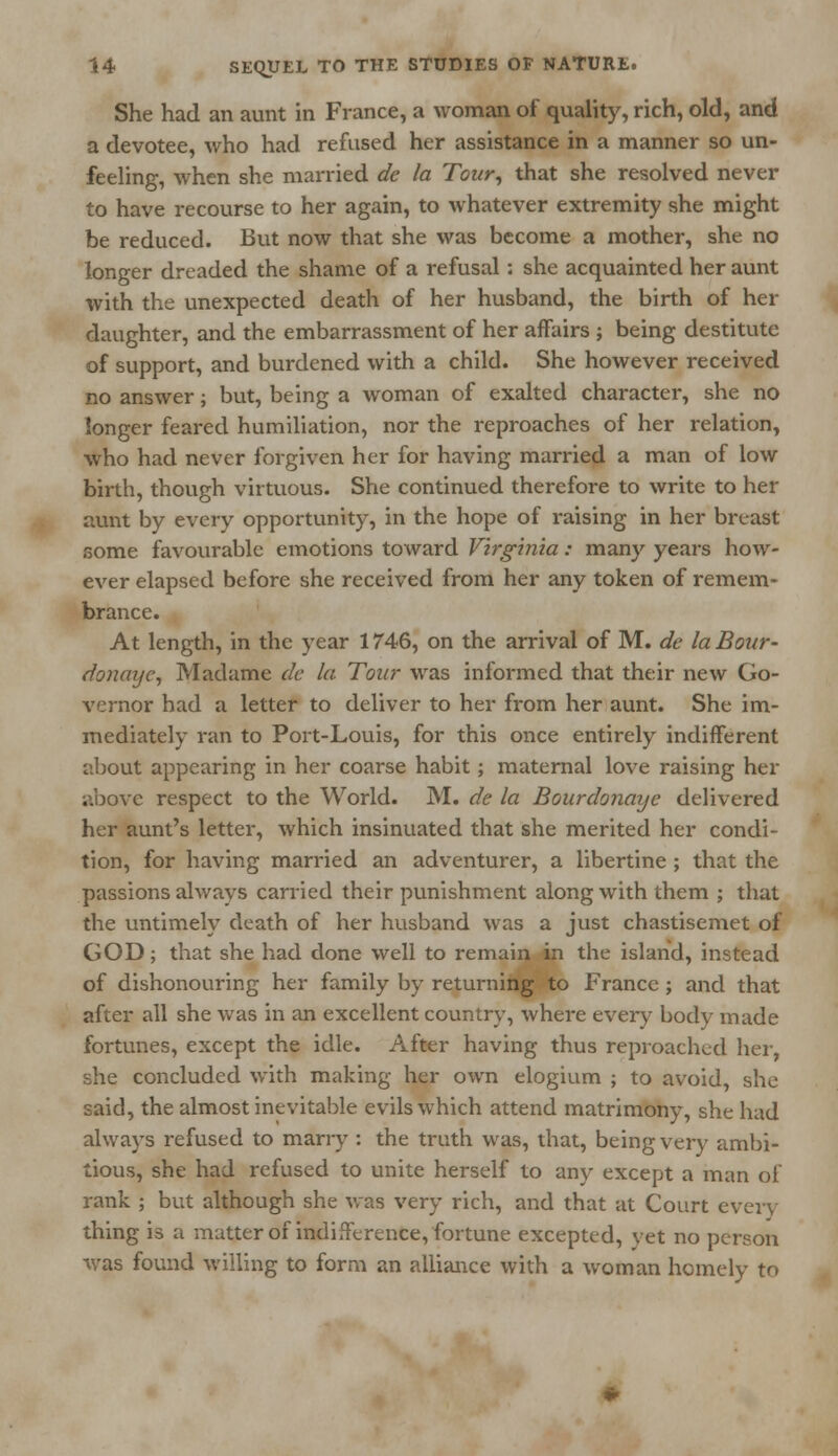 She had an aunt in France, a woman of quality, rich, old, and a devotee, who had refused her assistance in a manner so un- feeling, when she married de la Tour, that she resolved never to have recourse to her again, to whatever extremity she might be reduced. But now that she was become a mother, she no longer dreaded the shame of a refusal: she acquainted her aunt with the unexpected death of her husband, the birth of her daughter, and the embarrassment of her affairs ; being destitute of support, and burdened with a child. She however received no answer; but, being a woman of exalted character, she no longer feared humiliation, nor the reproaches of her relation, who had never forgiven her for having married a man of low birth, though virtuous. She continued therefore to write to her aunt by every opportunity, in the hope of raising in her breast some favourable emotions toward Virginia: many years how- ever elapsed before she received from her any token of remem- brance. At length, in the year 1746, on the arrival of M. de laBour- donaye, Madame de la Tour was informed that their new Go- vernor had a letter to deliver to her from her aunt. She im- mediately ran to Port-Louis, for this once entirely indifferent about appearing in her coarse habit; maternal love raising her above respect to the World. M. de la Bourdonaye delivered her aunt's letter, which insinuated that she merited her condi- tion, for having married an adventurer, a libertine ; that the passions always carried their punishment along with them ; that the untimely death of her husband was a just chastisemet of GOD; that she had done well to remain in the island, instead of dishonouring her family by returning to France ; and that after all she was in an excellent country, where every- body made fortunes, except the idle. After having thus reproached her, she concluded with making her own elogium ; to avoid, she said, the almost inevitable evils which attend matrimony, she had always refused to marry : the truth was, that, being very ambi- tious, she had refused to unite herself to any except a man of rank ; but although she was very rich, and that at Court every thing is a matter of indifference, fortune excepted, yet no person was found willing to form an alliance with a woman homely to