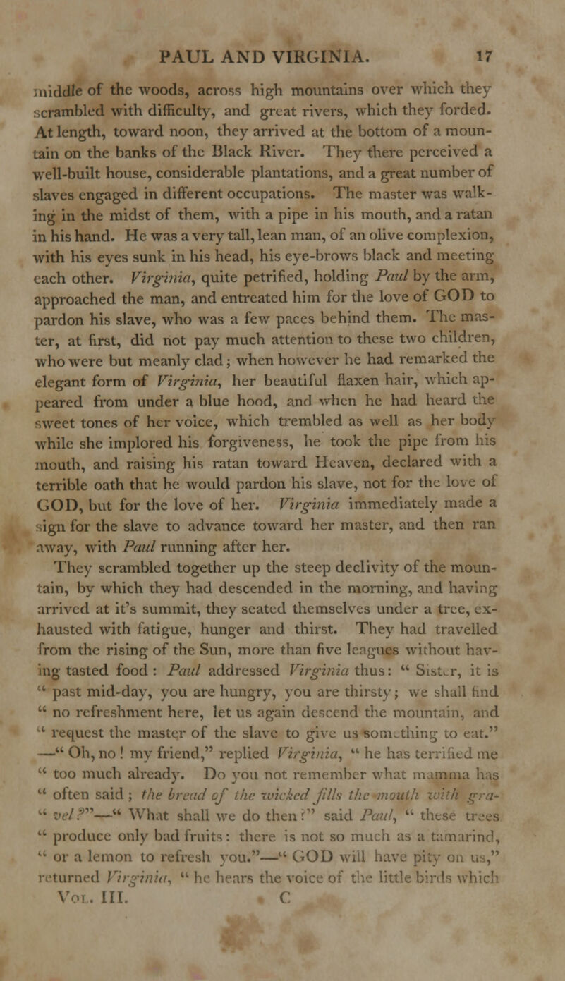 middle of the woods, across high mountains over -which they scrambled with difficulty, and great rivers, which they forded. At length, toward noon, they arrived at the bottom of a moun- tain on the banks of the Black River. They there perceived a well-built house, considerable plantations, and a great number of slaves engaged in different occupations. The master was walk- ing in the midst of them, with a pipe in his mouth, and a ratan in his hand. He was a very tall, lean man, of an olive complexion, with his eyes sunk in his head, his eye-brows black and meeting- each other. Virginia, quite petrified, holding Paul by the arm, approached the man, and entreated him for the love of GOD to pardon his slave, who was a few paces behind them. The mas- ter, at first, did not pay much attention to these two children, who were but meanly clad; when however he had remarked the elegant form of Virginia, her beautiful flaxen hair, which ap- peared from under a blue hood, and when he had heard the sweet tones of her voice, which trembled as well as her body while she implored his forgiveness, he took the pipe from his mouth, and raising his ratan toward Heaven, declared with a terrible oath that he would pardon his slave, not for the love of GOD, but for the love of her. Virginia immediately made a sign for the slave to advance toward her master, and then ran away, with Paul running after her. They scrambled together up the steep declivity of the moun- tain, by which they had descended in the morning, and having arrived at it's summit, they seated themselves under a tree, ex- hausted with fatigue, hunger and thirst. They had travelled from the rising of the Sun, more than five leagues without hav- ing tasted food : Paul addressed Virginia thus:  Sister, it is  past mid-day, you are hungry, you are thirsty; we shall find  no refreshment here, let us again descend the mountain, and 1 request the master of the slave to give us something to eat. — Oh, no ! my friend, replied Virginia,  he has terrified me  too much already. Do you not remember what mamma has u often said ; the bread of the -wicked Jills the mouth . '?-*-« What shall we do then? said Paul,  th  produce only bad fruits: there is not so much as a tamarind, <w or a lemon to refresh you.—u GOD will have pi returned Virginia,  he hears the voice of the little birds which