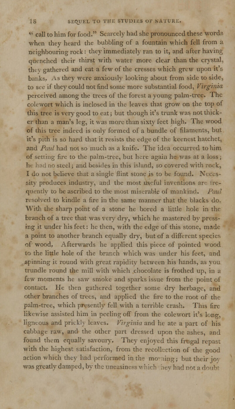  call to him for food. Scarcely had she pronounced these words when they heard the bubbling of a fountain which fell from a neighbouring rock : they immediately ran to it, and after having quenched their thirst with water more clear than the crystal, they gathered and eat a few of the cresses which grew upon it's banks. As they were anxiously looking about from side to side, to see if they could not find some more substantial food, Virginia perceived among the trees of the forest a young palm-tree. The colewort which is inclosed in the leaves that grow on the top of this tree is very good to eat; but though it's trunk was not thick- er than a man's leg, it was more than sixty feet high. The wood of this tree indeed is only formed of a bundle of filaments, but it's pith is so hard that it resists the edge of the keenest hatchet, and Paul had not so much as a knife. The idea occurred to him of setting fire to the palm-tree, but here again he was at a loss; lit hod no steel; and besides in this island, so covered with rock, I do not believe that a single flint stone is to be found. Neces- sity produces industry, and the most useful inventions are quently to be ascribed to the most miserable of mankind. Paul resolved to kindle a fire in the same manner that the blacks do. With the sharp point of a stone he bored a little hole in the branch of a tree that was very dry, which he mastered by press- ing it under his feet: he then, with the edge of this stone, made a point to another branch equally dry, but of a different species of wood. Afterwards he applied this piece of pointed wood to the little hole of the branch which was under his feet, and spinning ic round with great rapidity between his hands, as you trundle round the mill with which chocolate is frothed up, in a few moments he saw smoke and sparks issue from the point of contact. He then gathered together some dry herbage, and other branches of trees, and applied the fire to the root of the palm-tree, which presently fell with a terrible crash. This fire likewise assisted him in peeling off from the colewort it's long, ' ligneous and prickly leaves. Virginia and he ate a part of his cabbage raw, and the other part dressed upon the ashes, and found them equally savoury. They enjoyed this frugal repast with the highest satisfaction, from the recollection of the good action which they had performed in the mo- ning; but their jo^, was greatly damped, by the uneasiness which hev had not a doubl