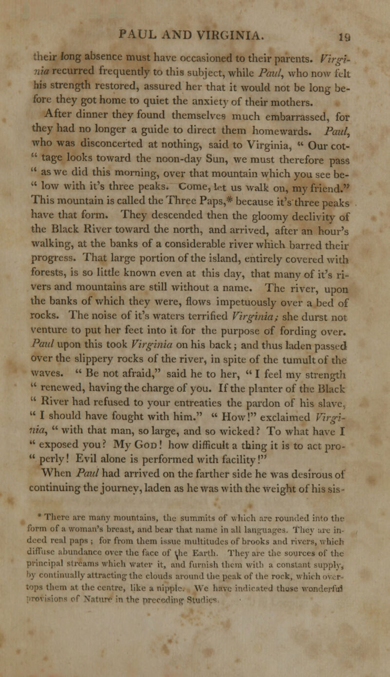 i- long absence must have occasioned to their parents. Virgi- recurred frequently to this subject, while Paul, who now felt his strength restored, assured her that it would not be long be- fore they got home to quiet the anxiety of their mothers. After dinner they found themselves much embarrassed, for they had no longer a guide to direct them homewards. Paid, who was disconcerted at nothing, said to Virginia,  Our cot-  tage looks toward the noon-day Sun, we must therefore pass  as we did this morning, over that mountain which you see be-  low with it's three peaks. Come, let us walk on, my friend. This mountain is called the Three Paps,* because it's three peaks have that form. They descended then the gloomy declivity of the Black River toward the north, and arrived, after an hour's walking, at the banks of a considerable river which barred their progress. That large portion of the island, entirely covered with forests, is so little known even at this day, that many of it's ri- vers and mountains are still without a name. The river, upon the banks of which they were, flows impetuously over a bed of rocks. The noise of it's waters terrified Virginia; she durst not venture to put her feet into it for the purpose of fording over. Paul upon this took Virginia on his back; and thus laden passed over the slippery rocks of the river, in spite of the tumult of the waves.  Be not afraid, said he to her,  I feel mv strength  renewed, having the charge of you. If the phnter of the Black u River had refused to your entreaties the pardon of his slave  I should have fought with him.  How! exclaimed Virgi- nia,  with that man, so large, and so wicked? To what have I  exposed you? My God! how difficult a thing it is to act pro-  perly! Evil alone is performed with facility! When Paul had arrived on the farther side he was desirous of continuing the journey, laden as he was with the weight of his sis- * There arc many mountains, the summits of which are rounded into the form of a woman's breast, and bear that name in all lauguag-es. They arc in- real paps ; for from them issue multitudes of brooks and rivers, which diffuse abundance over the face of the Earth. They are the sources of the principal streams which water it, and furnish them with a constant supply, •<\ continually attracting-the clouds around the peak of the rock, which tops them at the centre, like a nipple. We have indicated those wonderful ceding' Studies