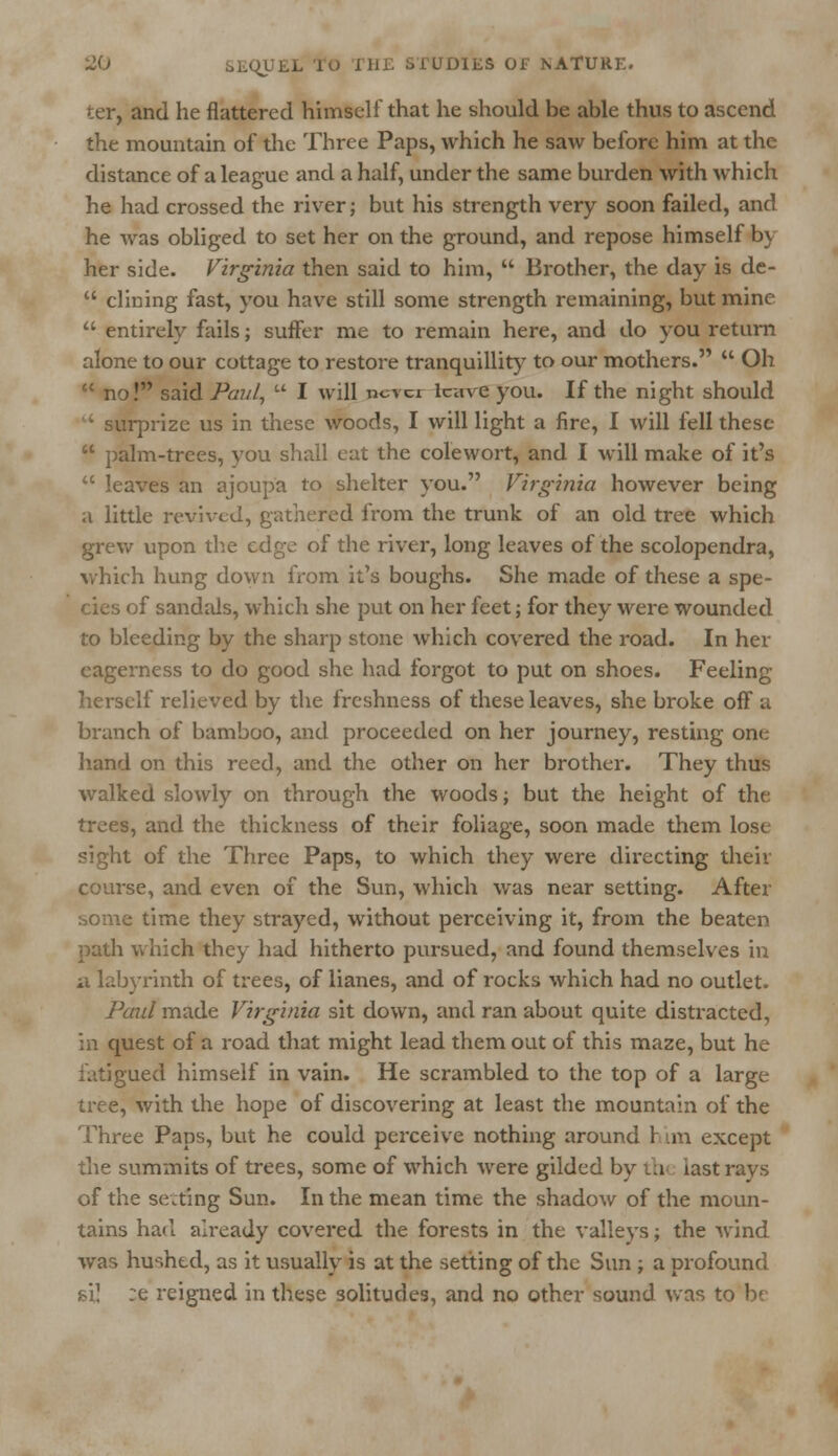 ter, and he flattered himself that he should be able thus to ascend the mountain of the Three Paps, which he saw before him at the distance of a league and a half, under the same burden with which he had crossed the river; but his strength very soon failed, and he was obliged to set her on the ground, and repose himself by her side. Virginia then said to him,  Brother, the day is de-  dining fast, you have still some strength remaining, but mine  entirely fails; suffer me to remain here, and do you return alone to our cottage to restore tranquillity to our mothers.  Oh  no! said Paul,  I will ncvci leave you. If the night should • surprize us in these woods, I will light a fire, I will fell these  palm-trees, vou shall eat the colewort, and I will make of it's  leaves an ajoupa to shelter you. Virginia however being a little revived, gathered from the trunk of an old tree which grew upon the edge of the river, long leaves of the scolopendra, which hung down from it's boughs. She made of these a spe- cies of sandals, which she put on her feet; for they were wounded to bleeding by the sharp stone which covered the road. In her eagerness to do good she had forgot to put on shoes. Feeling herself relieved by the freshness of these leaves, she broke off a branch of bamboo, and proceeded on her journey, resting one hand on this reed, and the other on her brother. They thus walked slowly on through the woods; but the height of the trees, and the thickness of their foliage, soon made them lose sight of the Three Paps, to which they were directing their course, and even of the Sun, which was near setting. After some time they strayed, without perceiving it, from the beaten path which they had hitherto pursued, and found themselves in a labyrinth of trees, of lianes, and of rocks which had no outlet. Paul made Virginia sit down, and ran about quite distracted, :n quest of a road that might lead them out of this maze, but he fatigued himself in vain. He scrambled to the top of a large tree, with the hope of discovering at least the mountain of the Three Paps, but he could perceive nothing around r an except the summits of trees, some of which were gilded by th last rays of the seating Sun. In the mean time the shadow of the moun- tains had already covered the forests in the valleys; the Avind was hushed, as it usually is at the setting of the Sun ; a profound si] ;e reigned in these solitudes, and no other sound was to be