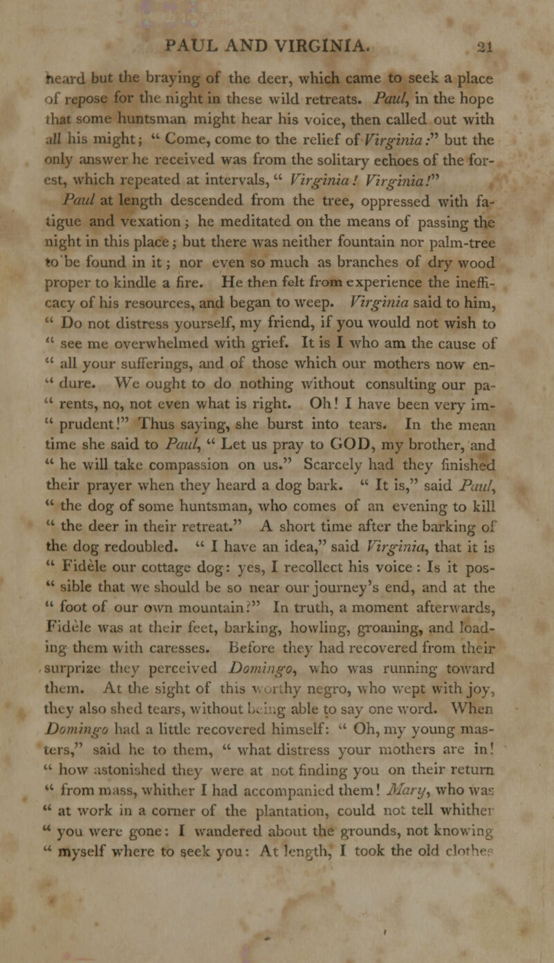 heard but the braying of the deer, which came to seek a place pose for the night in these wild retreats. Paul, in the hope i hat some huntsman might hear his voice, then called out with all his might;  Come, come to the relief of Virginia:''1 but the only answer he received was from the solitary echoes of the for- which repeated at intervals, Virginia! Virginia! Paul at length descended from the tree, oppressed with fa- tigue and vexation ; he meditated on the means of passing the night in this place; but there was neither fountain nor palm-tree to'be found in it; nor even so much as branches of dry wood proper to kindle a fire. He then felt from experience the ineffi- cacy of his resources, and began to weep. Virginia said to him,  Do not distress yourself, my friend, if you would not wish to  see me overwhelmed with grief. It is I who am the cause of  all your sufferings, and of those which our mothers now en- u dure. We ought to do nothing without consulting our pa-  rents, no, not even what is right. Oh! I have been very im-  prudent! Thus saying, she burst into tears. In the mean time she said to Paul,  Let us pray to GOD, my brother, and  he will take compassion on us. Scarcely had they finished their prayer when they heard a dog bark.  It is, said Paul,  the dog of some huntsman, who comes of an evening to kill  the deer in their retreat. A short time after the barking of the dog redoubled.  I have an idea, said Virginia, that it is  Fidele our cottage dog: yes, I recollect his voice : Is it pos-  sible that we should be so near our journey's end, and at the  foot of our own mountain: In truth, a moment afterwards, Fidele was at their feet, barking, howling, groaning, and load- ing them with caresses. Before they had recovered from their surprize they perceived Domingo, who was running toward them. At the sight of th; negro, who wept with joy, tlay also shed tears, without being able to say one word. When Domingo had a little recovered himself:  Oh, my young mas- ters, said he to them,  what distress your mothers are in!  how astonished they were at not finding you on their return M from mass, whither I had accompanied them! Mary, who waiJ  at work in a corner of the plantation, could not tell whither u you were gone: I wandered about the grounds, not knowing u myself where to seek you: At length, I took the old clo