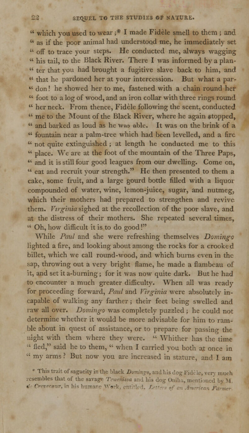  which you used to wear ;* I made Fidele smell to them ; and  as if the poor animal had understood me, he immediately set  off to trace your steps. He conducted me, always wagging  his tail, to the Black River. There I was informed by a plan-  ter that you had brought a fugitive slave back to him, and  that he pardoned her at your intercession. But what a par- 41 don! he showed her to me, fastened with a chain round her  foot to a log of wood, and an iron collar with three rings round  her neck. From thence, Fidele following the scent, conducted  me to the Mount of the Black River, where he again stopped,  and barked as loud as he was able. It was on the brink of a  fountain near a palm-tree which had been levelled, and a fire  not quite extinguished ; at length he conducted me to this  place. We are at the foot of the mountain of the Three Paps,  and it is still four good leagues from our dwelling. Come on,  eat and recruit your strength. He then presented to them a cake, some fruit, and a large gourd bottle filled with a liquor compounded of water, wine, lemon-juice, sugar, and nutmeg, which their mothers had prepared to strengthen and revive them. Virginia sighed at the recollection of the poor slave, and at the distress of their mothers. She repeated several times, u Oh, how difficult it is to do good! While Paul and she were refreshing themselves Domingo lighted a fire, and looking about among the rocks for a crooked billet, which we call round-wood, and which bums even in the sap, throwing out a very bright flame, he made a flambeau of it, and set it a-burning ; for it was now quite dark. But he had to encounter a much greater difficulty. When all was ready for proceeding forward, Paul and Virginia were absolutely in- capable of walking any farther; their feet being swelled and raw all over. Domingo was completely puzzled ; he could not determine whether it would be more advisable for him to ram- ble about in quest of assistance, or to prepare for passing the night with them where they were.  Whither has the time  fled, said he to them,  when I carried you both at once in  my arms ? But now you are increased in stature, and I am * This trait of sagacity in the black Domingo, and his dog Fidele, very much resembles that of the savage Teviemua and his dog- Oniha, mentioned bv M b Crevecmvr, in his humane