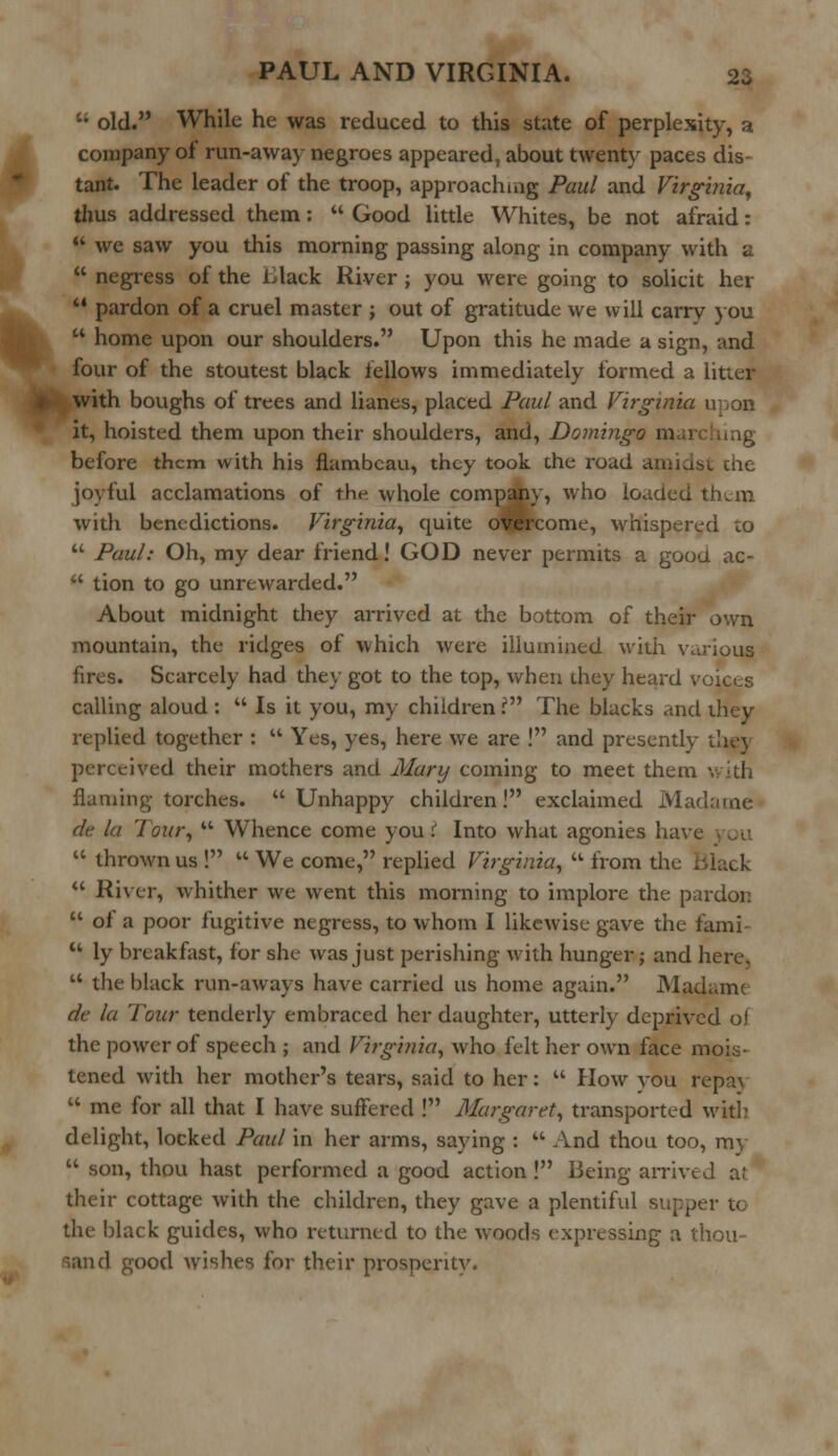  old. While he was reduced to this state of perplexity, a company ot run-away negroes appeared, about twenty paces dis- tant. The leader of the troop, approaching Paul and Virginia, thus addressed them:  Good little Whites, be not afraid:  we saw you this morning passing along in company with a  negress of the Llack River ; you were going to solicit her  pardon of a cruel master ; out of gratitude we will carry you  home upon our shoulders. Upon this he made a sign, and four of the stoutest black fellows immediately formed a litter with boughs of trees and lianes, placed Paul and Virginia upon it, hoisted them upon their shoulders, and, Domingo mai before them with his flambeau, they took the road amidst che joyful acclamations of the whole company, who loaded them with benedictions. Virginia, quite owcome, whispered to  Paul: Oh, my dear friend! GOD never permits a goou ac-  tion to go unrewarded. About midnight they arrived at the bottom of their own mountain, the ridges of which were illumined with various fires. Scarcely had they got to the top, when they heard voices calling aloud :  Is it you, my children V The blacks and they replied together :  Yes, yes, here we are ! and presently they perceived their mothers and Mary coming to meet them with flaming torches. Unhappy children! exclaimed Madame dt la lour,  Whence come you i Into what agonies have  thrown us !  We come, replied Virginia,  from the lilack  River, whither we went this morning to implore the pardon  of a poor fugitive negress, to whom I likewise gave the fami-  ly breakfast, for she was just perishing with hunger; and here,  the black run-aways have carried us home again. Madame de la Tour tenderly embraced her daughter, utterly deprived ol the power of speech ; and Virginia, who felt her own face mois- tened with her mother's tears, said to her:  How vou repa\  me for all that I have suffered ! Margaret, transported with delight, locked Paul in her arms, saying : M And thou too, my  son, thou hast performed a good action! Being arrived at their cottage with the children, they gave a plentiful supper to the black guides, who returned to the woods expressing a thou- sand good wishes for their prosnentv.