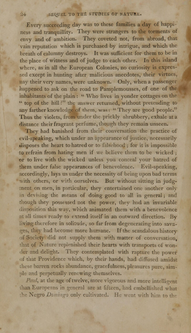 Every succeeding day was to these families a day of happi- ness and tranquillity. They were strangers to the torments ol envy and of ambition. They coveted not, from abroad, that vain reputation which is purchased by intrigue, and which the breath of calumny destroys. It was sufficient for them to be in the place of witness and of judge to each other. In this island where, as in all the European Colonies, no curiosity is expres- sed except in hunting after malicious anecdotes, their virtues, nay their very names, were unknown. Only, when a passenger happened to ask on the road to Pamplemousses, of one of the inhabitants of the plain :  Who lives in yonder cottages on the  top of the hill ? the answer returned, without pretending to any farther knowledge of them, was: They are good people. Thus the violets, fro^ronder the prickly shrubbery, exhale at a distance their fragrant perfume, though they remain unseen. They had banished from their conversation the practice of evil-speaking, which under an appearance of justice, necessarily disposes the heart to hatred or to falsehood ; for it is impossible to refrain from hating men if we believe them to be wicked ; or to live with the wicked unless you conceal your hatred of them under false appearances of benevolence. Evil-speaking, accordingly, lays us under the necessity of being upon bad terms :vith others, or with ourselves. But without sitting in judg- ment on men, in particular, they entertained one another only in devising the means of doing good to all in general; and though they possessed not the power, they had an invariable disposition this way, which animated them with a benevolence at all times ready to extend itself in an outward direction. By living therefore in solitude, so far from degenerating into sava- ges, they had become more humane. If the scandalous history of Society did not supply them with matter of conversation, that pf Nature replenished their hearts with transports of won- der and delight. They contemplated with rapture the power of that Providence which, by their hands, had diffused amidst diese barren rocks abundance, gracefulness, pleasures pure, sim- ple and perpetually renewing themselves. Paul, at the age of twelve, more vigorous and more intelligent lhan Europeans in general are at fifteen, had embellished what he Negro Domingo onlv cultivated. He went with him to the