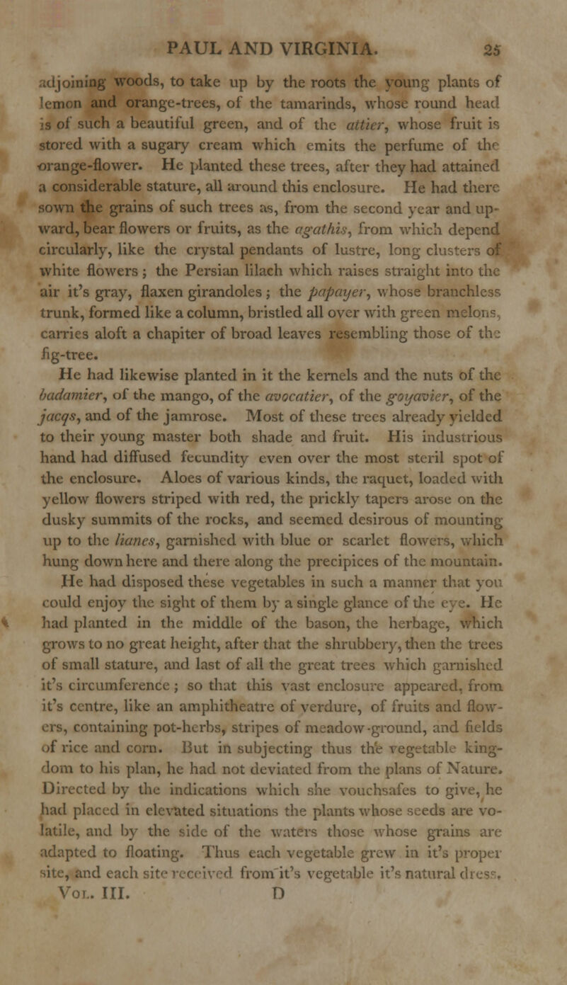 adjoining woods, to take up by the roots the young plants of a and orange-trees, of the tamarinds, whose round head is ot such a beautiful green, and of the aiticr, whose fruit is stored with a sugary cream which emits the perfume of the orange-flower. He planted these trees, after they had attained a considerable stature, all around this enclosure. He had there sown the grains of such trees as, from the second year and up- ward, bear flowers or fruits, as the agathis, from which depend circularly, like the crystal pendants of lustre, long cluster, of white flowers ; the Persian lilach which raises straight into the air it's gray, flaxen girandoles; the papayer, whose branchless trunk, formed like a column, bristled all over with green melons, carries aloft a chapiter of broad leaves resembling those of the fig-tree. He had likewise planted in it the kernels and the nuts of the badamier, of the mango, of the avocatier, of the goyavicr, of the jacqs, and of the jamrose. Most of these trees already yielded to their young master both shade and fruit. His industrious hand had diffused fecundity even over the most steril spot of the enclosure. Aloes of various kinds, the raquet, loaded with yellow flowers striped with red, the prickly tapers arose on the dusky summits of the rocks, and seemed desirous of mounting up to the lianes, garnished with blue or scarlet flowers, which hung down here and there along the precipices of the mountain. He had disposed these vegetables in such a manner that you could enjoy the sight of them by a single glance of die eve. He had planted in the middle of the bason, the herbage, which grows to no great height, after that the shrubbery, dien the trees of small stature, and last of all the great trees which garnished it's circumference ; so that this vast enclosure appeared, from it's centre, like an amphitheatre of verdure, of fruits and flow- containing pot-herbs, stripes of meadow-ground, and fields of rice and corn. But in subjecting thus the vegetable king- dom to his plan, he had not deviated from the plans of Nature. Directed by the indications which she vouchsafes to give, he had placed in elevated situations the plants whose seeds are vo- latile, and by the side of the waters those whose grains are adapted to floating. Thus each vegetable grew in it's proper site, and each ived from it's vegetable it's natural <i Vol. III. D