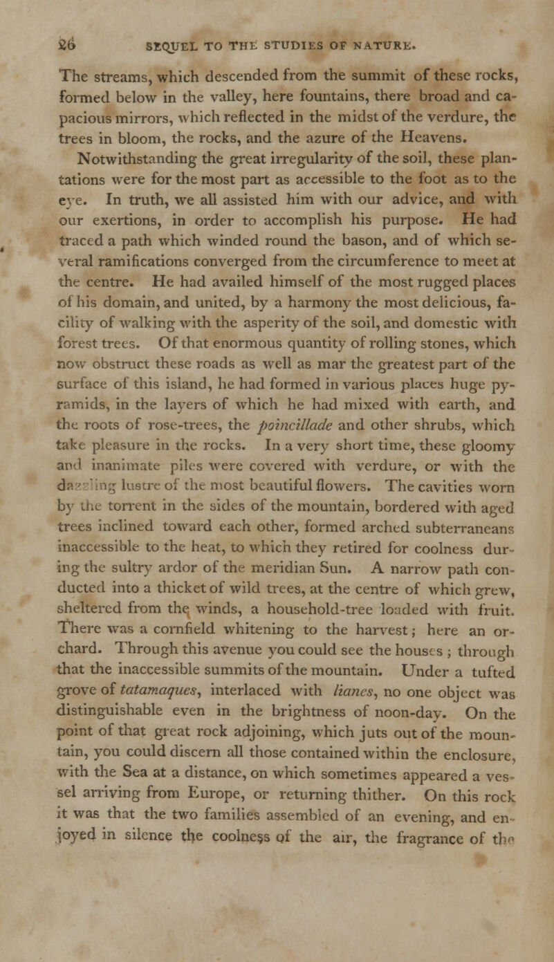 The streams, which descended from the summit of these rocks, formed below in the valley, here fountains, there broad and ca- pacious mirrors, which reflected in the midst of the verdure, the trees in bloom, the rocks, and the azure of the Heavens. Notwithstanding the great irregularity of the soil, these plan- tations were for the most part as accessible to the foot as to the eye. In truth, we all assisted him with our advice, and with our exertions, in order to accomplish his purpose. He had traced a path which winded round the bason, and of which se- veral ramifications converged from the circumference to meet at the centre. He had availed himself of the most rugged places of his domain, and united, by a harmony the most delicious, fa- cility of walking with the asperity of the soil, and domestic with forest trees. Of that enormous quantity of rolling stones, which now obstruct these roads as well as mar the greatest part of the surface of this island, he had formed in various places huge py- ramids, in the layers of which he had mixed with earth, and the roots of rose-trees, the poincillade and other shrubs, which take pleasure in the rocks. In a very short time, these gloomy ami inanimate piles were covered with verdure, or with the dn '' ling lustre of the most beautiful flowers. The cavities worn by the torrent in the sides of the mountain, bordered with aged trees inclined toward each other, formed arched subterraneans inaccessible to the heat, to which they retired for coolness dur- ing the sultry ardor of the meridian Sun. A narrow path con- ducted into a thicket of wild trees, at the centre of which grew, sheltered from the winds, a household-tree loaded with fruit. There was a cornfield whitening to the harvest; here an or- chard. Through this avenue you could see the houses ; through that the inaccessible summits of the mountain. Under a tufted grove of tatamaques, interlaced with lianes, no one object was distinguishable even in the brightness of noon-day. On the point of that great rock adjoining, which juts out of the moun- tain, you could discern all those contained within the enclosure, with the Sea at a distance, on which sometimes appeared a ves- sel arriving from Europe, or returning thither. On this rock it was that the two families assembled of an evening, and en joyed in silence the coolness of the air, the fragrance of the