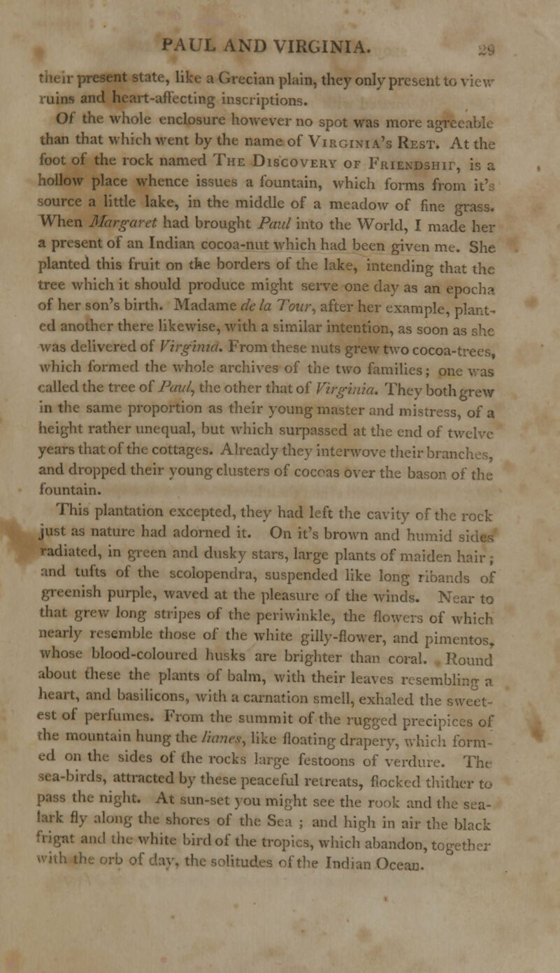 - tate, like a Grecian plain, they only present to view 11 ins and heart-affecting inscriptions. Of the whole enclosure however no spot was more agreeable than that which went by the name of Virginia's Rest. At the foot of the rock named The Discovery of Friendship is a hollow place whence issues a fountain, which forms from it's source a little lake, in the middle of a meadow of fine grass. When Margaret had brought Paul into the World, I made her a present of an Indian cocoa-nut which had been given me. She planted this fruit on the borders of the lake, intending that the tree which it should produce might serve one day as an epocha of her son's birth. Madame de la Tour, after her example, plant- ed another there likewise, with a similar intention, as soon as she was delivered of Virginia. From these nuts grew two cocoa-trees which formed the whole archives of the two families; one was called the tree of Paul, the other that of Virginia. They both grew in the same proportion as their young master and mistress, of a height rather unequal, but which surpassed at the end of twelve years that of the cottages. Already they interwove their branches, and dropped their young clusters of cocoas over the bason of the fountain. This plantation excepted, they had left the cavity of the rock just as nature had adorned it. On it's brown and humid radiated, in green and dusky stars, large plants of maiden hair; and tufts of the scolopendra, suspended like long ribands of greenish purple, waved at the pleasure of the winds. Near to that grew long stripes of the periwinkle, the flowers of which nearly resemble those of the white gilly-flower, and pimentos, whose blood-coloured husks are brighter than coral. Round about these the plants of balm, with their leaves resembling a heart, and basilicons, with a carnation smell, exhaled the sweet- est of perfumes. From the summit of the rugged precipices of die mountain hung the /nmcy, like floating drapery, which form- ed on the sides of the rocks large festoons of verdure. The sea-birds, attracted by these peaceful retreats, flocked thither to pass the night. At sun-set you might see the rook and the sea- fly along the shores of the Sea ; and high in air the black friga-. white bird of the tropics, which abandon, together ivith the orb of day, the solitudes of the Indian Ocean.
